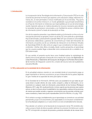 Aprendizaje y mediación pedagógica 
con tecnologías digitales 
322 
1. Introducción 
La incorporación de las Tecnologías de la Información y Comunicación (TIC) en la vida 
social de las personas ha hecho que aspectos como educación, trabajo, relaciones hu-manas, 
etc., se vean permeados e incluso modificados por el uso de éstas. Hoy, que la 
sociedad se encuentra inmersa en un mundo globalizado cuya principal característica 
es el flujo de información en distancias casi imperceptibles por el uso de la tecnología, 
resulta imperante adecuar en materia educativa los recursos necesarios para atender 
la necesidad de permanecer comunicados y con facilidad de acceso a distintos tipos 
de información, ¿cómo? a través de la educación en línea. 
Uno de los aspectos presentes o que debería estarlo en la formación on-line, es la ma-nera 
que las personas se apropian y hacen uso de las TIC como parte de su aprendizaje. 
Hoy la denominada y prácticamente superada “Web 2.0” que consiste en comunidades 
de personas colaborativas y gestoras de conocimiento por medio del intercambio de 
información, encuentra una de sus vertientes de interacción en los Entornos Virtuales 
de Aprendizaje (EVA). En ellos entra en juego lo que consideramos la tríada usuario-contenidos- 
interfaz; ésta última vinculada, desde nuestra perspectiva, al aprendizaje 
que los usuarios puedan llegar a desarrollar como consecuencia de su estadía en un 
EVA determinado. 
En ese sentido, el presente escrito tiene como finalidad explicar la metodología de 
diseño Instruccional aplicada al desarrollo de la interfaz del usuario del Diplomado en 
Línea Prevención y Tratamiento del Consumo de Drogas en la Frontera Norocciden-tal 
de Centros de Integración Juvenil, A.C. a través del recurso Libro de la plataforma 
educativa Moodle. 
2. TIC y educación en la sociedad de la información 
En la actualidad estamos viviendo en una sociedad donde el conocimiento juega un 
papel importante en términos económicos ya que el desarrollo de los países depende 
en gran medida de la capacidad de éstos para aplicar el saber. 
En la Sociedad de la información, definida como una sociedad en la que todas las per-sonas 
tienen el poder efectivo de crear, recibir, compartir y utilizar la información y el co-nocimiento 
en cualquier medio de información, prescindiendo de las fronteras (Rodríguez 
Betanzos, 2011, pág. 42), resulta pertinente e incluso urgente que las personas sean sujetos 
activos, es decir, se busca ubicar la estabilidad en las capacidades creativas de las personas, 
de manera que puedan acceder y organizar conocimientos que les permitan enfrentar esce-narios 
novedosos y hasta cierto punto impredecibles (Jerónimo Montes, s/a, pág. 102). 
Por lo anterior se exige, inevitablemente, que el aprendizaje se convierta en una actividad 
permanente, ya que si el conocimiento y las capacidades no se renuevan constantemen-te, 
la facultad para adaptarse a un nuevo entorno se verá considerablemente reducida. 
Para atender a lo anterior se ha favorecido la incorporación de las TIC al ámbito edu-cativo, 
ya que a través de ésta se pueden optimizar los procesos formativos por cuanto 
las TIC corresponden al conjunto de procesos y productos derivados de las nuevas herra- 
 