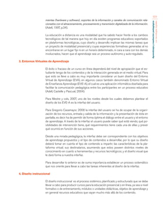 Aprendizaje y mediación pedagógica 
con tecnologías digitales 
323 
mientas (hardware y software), soportes de la información y canales de comunicación rela-cionados 
con el almacenamiento, procesamiento y transmisión digitalizada de la información. 
(Adell, 1997, p.34). 
La educación a distancia es una modalidad que ha sabido hacer frente a los cambios 
tecnológicos de tal manera que hoy en día existen programas educativos soportados 
en plataformas tecnológicas, cuyo diseño y desarrollo implican las mismas tareas que 
un proyecto de modalidad presencial y cuyas experiencias formativas generadas al no 
encontrarse en un lugar fijo ni en un horario determinado, ni cara a cara con los demás 
involucrados, hacen que el aprendizaje sea un proceso autónomo y auto-regulado. 
3. Entornos Virtuales de Aprendizaje 
El éxito o fracaso de un curso en línea dependerá del nivel de apropiación que el es-tudiante 
tenga de los contenidos y de la interacción generada en el medio virtual. Para 
que esto se lleve a cabo es muy importante considerar un buen diseño del Entorno 
Virtual de Aprendizaje (EVA), en algunos casos también denominado Entorno Virtual 
de Enseñanza Aprendizaje (EVE-A), el cual es una aplicación informática diseñada para 
facilitar la comunicación pedagógica entre los participantes en un proceso educativo 
(Adell, Castelle y Pascual, 2004). 
Para Mestre y cols, 2007, uno de los niveles desde los cuales debemos plantear el 
diseño de los EVE-A es la interfaz del usuario. 
Para Gregorio Casamayor, 2008 la interfaz del usuario se ha de ocupar de la organi-zación 
de los recursos, entrada y salida de la información y la presentación de ésta en 
pantalla; es decir ha de permitir de forma óptima el diálogo entre el usuario y el entorno 
de aprendizaje. A través de la interfaz el usuario puede saber qué está viendo, qué po-sibilidades 
de intervención tiene, qué requerimientos tiene cada una de ellas y prever 
qué ocurrirá en función de sus acciones. 
Desde una mirada pedagógica, la interfaz debe ser correspondiente con los objetivos 
de aprendizaje propuestos y el tipo de contenidos a desarrollar, por lo que su diseño 
deberá tomar en cuenta el tipo de contenido a impartir; las características de la pla-taforma 
virtual; sus destinatarios, asumiendo que estos poseen distintos niveles de 
conocimiento en cuanto a herramientas y recursos tecnológicos; y el diseño visual que 
le dará forma a nuestra interfaz. 
Para desarrollar lo anterior es de suma importancia establecer un proceso sistemático 
que nos oriente para llevar a cabo las tareas inherentes al diseño de la interfaz. 
4. Diseño instruccional 
El diseño instruccional es el proceso sistémico, planificado y estructurado que se debe 
llevar a cabo para producir cursos para la educación presencial o en línea, ya sea a nivel 
formativo o de entrenamiento, módulos o unidades didácticas, objetos de aprendizaje y 
en general recursos educativos que vayan mucho más allá de los contenido. 
 