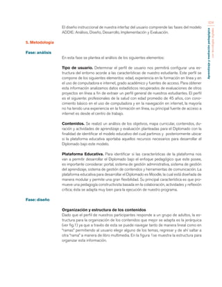 Aprendizaje y mediación pedagógica 
con tecnologías digitales 
324 
El diseño instruccional de nuestra interfaz del usuario comprende las fases del modelo 
ADDIE: Análisis, Diseño, Desarrollo, Implementación y Evaluación. 
5. Metodología 
Fase: análisis 
En esta fase se plantea el análisis de los siguientes elementos: 
Tipo de usuario. Determinar el perfil de usuario nos permitirá configurar una es-tructura 
del entorno acorde a las características de nuestro estudiante. Este perfil se 
compone de los siguientes elementos: edad, experiencia en la formación en línea y en 
el uso de computadora e internet, grado académico y fuentes de acceso. Para obtener 
esta información analizamos datos estadísticos recuperados de evaluaciones de otros 
proyectos en línea a fin de extraer un perfil general de nuestros estudiantes. El perfil 
es el siguiente: profesionales de la salud con edad promedio de 45 años, con cono-cimiento 
básico en el uso de computadora y en la navegación en internet, la mayoría 
no ha tenido una experiencia en la formación en línea, su principal fuente de acceso a 
internet es desde el centro de trabajo. 
Contenidos. Se realizó un análisis de los objetivos, mapa curricular, contenidos, du-ración 
y actividades de aprendizaje y evaluación planteadas para el Diplomado con la 
finalidad de identificar el modelo educativo del cual partimos y posteriormente ubicar 
si la plataforma educativa aportaba aquellos recursos necesarios para desarrollar el 
Diplomado bajo este modelo. 
Plataforma Educativa. Para identificar si las características de la plataforma nos 
van a permitir desarrollar el Diplomado bajo el enfoque pedagógico que este posee, 
es importante considerar: portal, sistema de gestión administrativa, sistema de gestión 
del aprendizaje, sistema de gestión de contenidos y herramientas de comunicación. La 
plataforma educativa para desarrollar el Diplomado es Moodle, la cual está diseñada de 
manera modular y permite una gran flexibilidad. Su principal característica es que pro-mueve 
una pedagogía constructivista basada en la colaboración, actividades y reflexión 
crítica; ésta se adapta muy bien para la ejecución de nuestro programa. 
Fase: diseño 
Organización y estructura de los contenidos 
Dado que el perfil de nuestros participantes responde a un grupo de adultos, la es-tructura 
para la organización de los contenidos que mejor se adapta es la jerárquica 
(ver fig.1) ya que a través de esta se puede navegar tanto de manera lineal como en 
“ramas” permitiendo al usuario elegir alguno de los temas, regresar y de ahí saltar a 
otra “rama” a manera de libro multimedia. En la figura 1se muestra la estructura para 
organizar esta información. 
 
