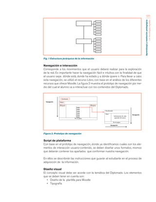 Aprendizaje y mediación pedagógica 
con tecnologías digitales 
325 
Fig. 1 Estructura jerárquica de la información 
Navegación e interacción 
Corresponde a los movimientos que el usuario deberá realizar para la exploración 
de la red. Es importante hacer la navegación fácil e intuitiva con la finalidad de que 
el usuario sepa dónde está, donde ha estado y a dónde quiere ir. Para llevar a cabo 
esta navegación, se utilizó el recurso Libro, con base en el análisis de los diferentes 
recursos que ofrece Moodle. La figura 2 muestra el prototipo de navegación por me-dio 
del cual el alumno va a interactuar con los contenidos del Diplomado. 
Figura 2. Prototipo de navegación 
Script de plataforma 
Con base en el prototipo de navegación, donde ya identificamos cuales son los ele-mentos 
de interacción usuario-contenido, se deben diseñar unos formatos, mismos 
que deberán contener los apartados que conforman nuestra navegación. 
En ellos se describirán las instrucciones que guiarán al estudiante en el proceso de 
adquisición de la información. 
Diseño visual 
El concepto visual debe ser acorde con la temática del Diplomado. Los elementos 
que se deben tener en cuenta son: 
• Diseño de la plantilla para Moodle 
• Tipografía 
 