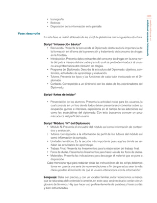 Aprendizaje y mediación pedagógica 
con tecnologías digitales 
326 
• Iconografía 
• Botones 
• Disposición de la información en la pantalla 
Fase: desarrollo 
En esta fase se realizó el llenado de los script de plataforma con la siguiente estructura: 
Script “Información básica” 
• Bienvenida. Presenta la bienvenida al Diplomado destacando la importancia de 
la formación en el tema de la prevención y tratamiento del consumo de drogas 
en la frontera. 
• Introducción. Presenta datos relevantes del consumo de drogas en la zona nor-te 
del país a manera del encuadre y con lo cual se pretende introducir al usua-rio 
a la problemática del consumo de drogas. 
• Programa del Diplomado. Describe la estructura del Diplomado: objetivos, con-tenidos, 
actividades de aprendizaje y evaluación. 
• Tutores. Presenta los tipos y las funciones de cada tutor involucrado en el Di-plomado. 
• Contacto. Corresponde a un directorio con los datos de los coordinadores del 
Diplomado. 
Script “Antes de iniciar” 
• Presentación de los alumnos. Presenta la actividad inicial para los usuarios, la 
cual consiste en un foro donde todos deben presentarse y comentar sobre su 
ocupación, gustos e intereses, experiencia en el campo de las adicciones así 
como las expectativas del diplomado. Con esto buscamos conocer un poco 
más acerca del perfil del usuario. 
Script “Módulo “N” del Diplomado 
• Módulo N. Presenta el encuadre del módulo así como información de conteni-dos 
y evaluación. 
• Tutores. Corresponde a la información de perfil de los tutores del módulo así 
como información de contacto. 
• Unidades temáticas. Es la sección más importante pues aquí es donde se se-ñalan 
las actividades de aprendizaje. 
• Trabajo Final. Presenta los lineamientos para la elaboración del trabajo final. 
• Foros de dudas. Presenta los lineamientos para hacer uso de los foros de dudas. 
• Materiales. Presenta las indicaciones para descargar el material que se pone a 
disposición. 
Cabe mencionar que para redactar todas las instrucciones de los script, debemos 
tomar en cuenta una serie de recomendaciones a fin de que estas sean lo más 
claras posible al momento de que el usuario interaccione con la información: 
Lenguaje: Debe ser preciso, y con un vocablo familiar, evitar tecnicismos a menos 
que la naturaleza del contenido lo amerite, en este caso será necesario contar con un 
glosario de términos. Hay que hacer uso preferentemente de palabras y frases cortas 
y bien estructuradas. 
 