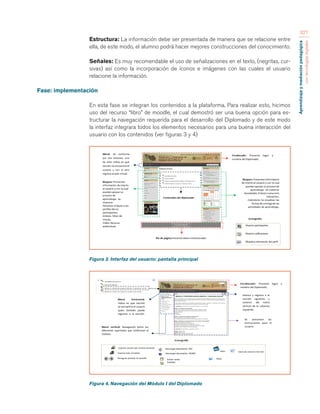 Aprendizaje y mediación pedagógica 
con tecnologías digitales 
327 
Estructura: La información debe ser presentada de manera que se relacione entre 
ella, de este modo, el alumno podrá hacer mejores construcciones del conocimiento. 
Señales: Es muy recomendable el uso de señalizaciones en el texto, (negritas, cur-sivas) 
así como la incorporación de íconos e imágenes con las cuales el usuario 
relacione la información. 
Fase: implementación 
En esta fase se integran los contenidos a la plataforma. Para realizar esto, hicimos 
uso del recurso “libro” de moodle, el cual demostró ser una buena opción para es-tructurar 
la navegación requerida para el desarrollo del Diplomado y de este modo 
la interfaz integrara todos los elementos necesarios para una buena interacción del 
usuario con los contenidos (ver figuras 3 y 4) 
Figura 3. Interfaz del usuario: pantalla principal 
Figura 4. Navegación del Módulo I del Diplomado 
 