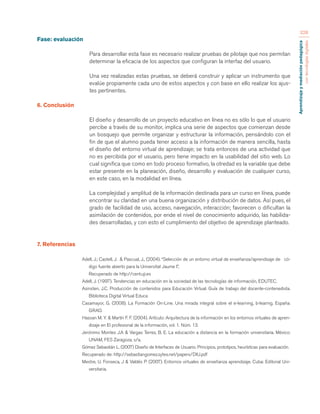 Aprendizaje y mediación pedagógica 
con tecnologías digitales 
328 
Fase: evaluación 
Para desarrollar esta fase es necesario realizar pruebas de pilotaje que nos permitan 
determinar la eficacia de los aspectos que configuran la interfaz del usuario. 
Una vez realizadas estas pruebas, se deberá construir y aplicar un instrumento que 
evalúe propiamente cada uno de estos aspectos y con base en ello realizar los ajus-tes 
pertinentes. 
6. Conclusión 
El diseño y desarrollo de un proyecto educativo en línea no es sólo lo que el usuario 
percibe a través de su monitor, implica una serie de aspectos que comienzan desde 
un bosquejo que permite organizar y estructurar la información, pensándolo con el 
fin de que el alumno pueda tener acceso a la información de manera sencilla, hasta 
el diseño del entorno virtual de aprendizaje; se trata entonces de una actividad que 
no es percibida por el usuario, pero tiene impacto en la usabilidad del sitio web. Lo 
cual significa que como en todo proceso formativo, la otredad es la variable que debe 
estar presente en la planeación, diseño, desarrollo y evaluación de cualquier curso, 
en este caso, en la modalidad en línea. 
La complejidad y amplitud de la información destinada para un curso en línea, puede 
encontrar su claridad en una buena organización y distribución de datos. Así pues, el 
grado de facilidad de uso, acceso, navegación, interacción; favorecen o dificultan la 
asimilación de contenidos, por ende el nivel de conocimiento adquirido, las habilida-des 
desarrolladas, y con esto el cumplimiento del objetivo de aprendizaje planteado. 
7. Referencias 
Adell, J.; Castell, J. & Pascual, J., (2004). “Selección de un entorno virtual de enseñanza/aprendizaje de có-digo 
fuente abierto para la Universitat Jaume I”, 
Recuperado de http://cent.uji.es 
Adell, J. (1997). Tendencias en educación en la sociedad de las tecnologías de información, EDUTEC. 
Asinsten, J.C. Producción de contenidos para Educación Virtual. Guía de trabajo del docente-contenedista. 
Biblioteca Digital Virtual Educa 
Casamayor, G. (2008). La Formación On-Line. Una mirada integral sobre el e-learning, b-learnig. España: 
GRAO. 
Hassan M. Y. & Martín F. F. (2004). Artículo: Arquitectura de la información en los entornos virtuales de apren-dizaje 
en El profesional de la información, vol. 1. Núm. 13. 
Jerónimo Montes J.A & Vargas Terrez, B. E. La educación a distancia en la formación universitaria. México: 
UNAM, FES Zaragoza; s/a. 
Gómez Sebastián L. (2007) Diseño de Interfaces de Usuario. Principios, prototipos, heurísticas para evaluación. 
Recuperado de: http://sebastiangomez.sytes.net/papers/DIU.pdf 
Mestre, U. Fonseca, J & Valdés P. (2007). Entornos virtuales de enseñanza aprendizaje. Cuba: Editorial Uni-versitaria. 
 
