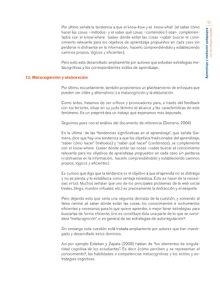 Aprendizaje y mediación pedagógica 
con tecnologías digitales 
33 
Por último señala la tendencia a que el know-how y el know-what (el saber cómo 
hacer las cosas –métodos- y el saber qué cosas –contenidos-) sean complemen-tados 
con el know-where (saber dónde están las cosas –saber buscar el cono-cimiento 
relevante para los objetivos de aprendizaje propuestos en cada caso sin 
perderse ni distraerse en la información, hacerlo comprendiéndolo y estableciendo 
caminos propios, lógicos y eficientes). 
Pero esto está desarrollado ampliamente por autores que estudian estrategias me-tacognitivas 
y los correspondientes estilos de aprendizaje. 
13. Metacognición y elaboración 
Por último, escuetamente. también proponemos un planteamiento de enfoques que 
pueden ser útiles y alternativos: La matacognición y la elaboración. 
Como antes, tratamos de ser críticos y provocadores para, a través del feedback 
con los lectores, situar en su justo término el alcance y las características de este 
fenómeno. Es un preprint dea un trabajo que esperamos más depurado. 
Seguimos pues con el análisis del documento de referencia (Siemens, 2004) 
En la última de las “tendencias significativas en el aprendizaje”, que señala Sie-mens, 
dice que hay una tendencia a que los objetivos tradicionales del aprendizaje, 
“saber cómo hacer” (métodos) y “saber qué hacer” (contenidos), se complemente 
con el know-where (saber dónde están las cosas –saber buscar el conocimiento 
relevante para los objetivos de aprendizaje propuestos en cada caso sin perderse 
ni distraerse en la información, hacerlo comprendiéndolo y estableciendo caminos 
propios, lógicos y eficientes). 
Es curioso que diga que la tendencia es el objetivo a que el aprendiz no se distraiga 
y no se pierda, y lo establezca como ventaja novedosa. Esto es hacer de la necesi-dad 
virtud. Muchos señalan que uno de los principales problemas de la web social 
(redes, blogs, mundos virtuales, etc.) es precisamente la distracción y el despiste. 
Pero dejando esto que sería una segunda derivada de la cuestión, y volviendo al 
tema central ,el saber dónde están las cosas, los conocimientos e instrumentos 
eficientes y necesarios para lo que quiere aprender, o mejor tener estrategias para 
buscarlas de forma eficiente, ¿no es constituye ésta una parte de lo que se consi-dera 
“metacognición”, o en general de las estrategias de autorregulación? 
Sin embargo esta cuestión está tratada ampliamente por autores que han investi-gado 
y desarrollado estos dominios. 
Así por ejemplo Esteban y Zapata (2008) hablan de “los elementos de singula-ridad 
cognitiva de los estudiantes”. Es decir ¿cómo perciben y se representan el 
conocimiento?, las habilidades o competencias metacognitivas y los estilos y es-trategias 
cognitivas. 
 