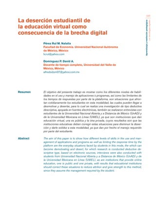 Aprendizaje y mediación pedagógica 
con tecnologías digitales 
330 
Resumen El objetivo del presente trabajo es mostrar como los diferentes niveles de habili-dades 
en el uso y manejo de aplicaciones o programas, así como las limitantes de 
los tiempos de respuestas por parte de la plataforma, son situaciones que afron-tan 
cotidianamente los estudiantes en esta modalidad, las cuales pueden llegar a 
desmotivar y desertar, para lo cual se realiza una investigación de tipo deductiva 
descriptiva, apoyada en fuentes electrónicas, también se realizaron entrevistas con 
estudiantes de la Universidad Nacional Abierta y a Distancia de México (UnAD) y 
de la Universidad Mexicana en Línea (UMEL), ya que son instituciones que dan 
educación virtual, una es pública y la otra privada, cuyos resultados son que las 
instituciones educativas deben corregir estas situaciones para disminuir la deser-ción 
y darle solidez a esta modalidad, ya que dan por hecho el manejo requerido 
por parte del estudiante. 
Abstract The aim of this paper is to show how different levels of skills in the use and man-agement 
of applications and programs as well as limiting the response time by the 
platform are the everyday situations faced by students in this mode, the which can 
become demotivating and desert, for which research is conducted deductive de-scriptive 
type, based on electronic sources, interviews were also conducted with 
students from Universidad Nacional Abierta y a Distancia de México (UnAD) y de 
la Universidad Mexicana en Línea (UMEL), as are institutions that provide online 
education, one is public and one private, with results that educational institutions 
should correct these situations to reduce attrition and give strength to this method, 
since they assume the management required by the student. 
La deserción estudiantil de 
la educación virtual como 
consecuencia de la brecha digital 
Pérez Rul M. Natalia 
Facultad de Economía. Universidad Nacional Autónoma 
de México, México 
licrul@yahoo.com 
Domínguez P. David A. 
Docente de tiempo completo, Universidad del Valle de 
México, México 
alfredodom07@yahoo.com.mx 
 