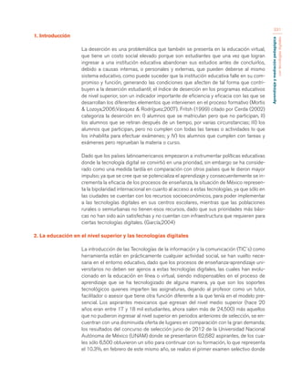 Aprendizaje y mediación pedagógica 
con tecnologías digitales 
331 
1. Introducción 
La deserción es una problemática que también se presenta en la educación virtual, 
que tiene un costo social elevado porque son estudiantes que una vez que logran 
ingresar a una institución educativa abandonan sus estudios antes de concluirlos, 
debido a causas internas, o personales y externas, que pueden deberse al mismo 
sistema educativo, como puede suceder que la institución educativa falle en su com-promiso 
y función, generando las condiciones que afecten de tal forma que contri-buyen 
a la deserción estudiantil; el índice de deserción en los programas educativos 
de nivel superior, son un indicador importante de eficiencia y eficacia con las que se 
desarrollan los diferentes elementos que intervienen en el proceso formativo (Mortis 
& Lozoya,2006;Vásquez & Rodríguez,2007). Fritsh (1999) citado por Cerda (2002) 
categoriza la deserción en: I) alumnos que se matriculan pero que no participan, II) 
los alumnos que se retiran después de un tiempo, por varias circunstancias; III) los 
alumnos que participan, pero no cumplen con todas las tareas o actividades lo que 
los inhabilita para efectuar exámenes; y IV) los alumnos que cumplen con tareas y 
exámenes pero reprueban la materia o curso. 
Dado que los países latinoamericanos empezaron a instrumentar políticas educativas 
donde la tecnología digital se convirtió en una prioridad, sin embargo se ha conside-rado 
como una medida tardía en comparación con otros países que le dieron mayor 
impulso; ya que se cree que se potencializa el aprendizaje y consecuentemente se in-crementa 
la eficacia de los procesos de enseñanza, la situación de México represen-ta 
la bipolaridad internacional en cuanto al acceso a estas tecnologías, ya que sólo en 
las ciudades se cuentan con los recursos socioeconómicos, para poder implementar 
a las tecnologías digitales en sus centros escolares, mientras que las poblaciones 
rurales o semiurbanas no tienen esos recursos, dado que sus prioridades más bási-cas 
no han sido aún satisfechas y no cuentan con infraestructura que requieren para 
ciertas tecnologías digitales. (García,2004) 
2. La educación en el nivel superior y las tecnologías digitales 
La introducción de las Tecnologías de la información y la comunicación (TIC´s) como 
herramienta están en prácticamente cualquier actividad social, se han vuelto nece-saria 
en el entorno educativo, dado que los procesos de enseñanza-aprendizaje uni-versitarios 
no deben ser ajenos a estas tecnologías digitales, las cuales han evolu-cionado 
en la educación en línea o virtual, siendo indispensables en el proceso de 
aprendizaje que se ha tecnologizado de alguna manera, ya que son los soportes 
tecnológicos quienes imparten las asignaturas, dejando al profesor como un tutor, 
facilitador o asesor que tiene otra función diferente a la que tenía en el modelo pre-sencial. 
Los aspirantes mexicanos que egresan del nivel medio superior (hace 20 
años eran entre 17 y 18 mil estudiantes, ahora salen más de 24,500) más aquellos 
que no pudieron ingresar al nivel superior en periodos anteriores de selección, se en-cuentran 
con una disminuida oferta de lugares en comparación con la gran demanda; 
los resultados del concurso de selección junio de 2012 de la Universidad Nacional 
Autónoma de México (UNAM) donde se presentaron 62,682 aspirantes, de los cua-les 
sólo 6,500 obtuvieron un sitio para continuar con su formación, lo que representa 
el 10.3%, en febrero de este mismo año, se realizo el primer examen selectivo donde 
 
