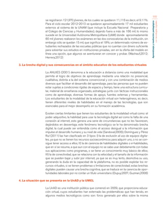 Aprendizaje y mediación pedagógica 
con tecnologías digitales 
332 
se registraron 121,970 jóvenes, de los cuales se quedaron 11,116 es decir, el 9.11%. 
Para el ciclo escolar 2012-2013 se quedaron aproximadamente 17 mil estudiantes 
externos al sistema de la UNAM (que incluye la Escuela Nacional Preparatoria y 
el Colegio de Ciencias y Humanidades), dejando fuera a más de 166 mil; lo mismo 
sucede en la Universidad Autónoma Metropolitana (UAM) donde aproximadamente 
80 mil jóvenes realizaron los exámenes en las dos convocatorias de la institución, sin 
embargo sólo se quedan 15 mil, que significa el 18%; un determinado número de es-tudiantes 
rechazados de las escuelas públicas que no cuentan con dinero suficiente 
para solventar sus estudios en instituciones privadas, ven en la oferta del modelo en 
línea una opción, que algunos se aventuraran en conocer y probar. (Wachauf,2012; 
Herrera,2012) 
3. La brecha digital y sus consecuencias en el ámbito educativo de los estudiantes virtuales 
La ANUIES (2001) denomina a la educación a distancia como una modalidad que 
permite el logro de objetivos de aprendizaje mediante una relación no presencial, 
cualitativa, distinta a la del sistema convencional y con una combinación de medios 
diversos que facilitan el desarrollo del aprendizaje, para las personas que no pueden 
estar sujetas a condiciones rígidas de espacio y tiempo, tiene una estructura curricu-lar, 
material de enseñanza organizado, estrategias junto con tácticas instruccionales 
como de aprendizaje, diversas formas de apoyo, fuentes externas y herramientas. 
Los estudiantes de la modalidad de la educación virtual son heterogéneos, es decir, 
tienen diferentes niveles de habilidades en el manejo de las tecnologías, que son 
esenciales para el mejor desempeño en su formación académica. 
Existen ciertas limitantes que tienen los estudiantes de la modalidad virtual como: el 
poder adquisitivo, la habilidad para usar la tecnología digital así como la falta de una 
conexión al internet, esto genera una serie de circunstancias que no les favorecen, 
dejándolos en desventaja; este fenómeno tecnológico se le ha denominado brecha 
digital, la cual puede ser entendida como el acceso desigual a la información que 
impulse el desarrollo humano y su nivel de vida (Sandoval,2006); Domínguez y Pérez 
Rul (2011) las han clasificado en 3 tipos: I) la de exclusión al uso de equipos digita-les, 
ya que no se tienen los recursos socioeconómicos para adquirir uno, o no se con-sigue 
tener acceso a ellos; II) la de carencia de habilidades digitales o e-habilidades, 
que en sí se resume, a que aun con el equipo no se sabe usar debidamente con todas 
sus aplicaciones como programas, o se tiene un conocimiento muy básico de ellos; 
III) la de conectividad, que se relaciona con la velocidad y el tamaño de la información 
que se pueden bajar y subir por internet, ya que se es muy lento, desmotiva su uso, 
generando la duda en la capacidad de la plataforma, no es posible explotar los re-cursos 
virtuales, si se tienen problemas o limitaciones de conectividad; estas brechas 
digitales pueden causar una brecha cognitiva, que se traduce en la carencia de opor-tunidades 
laborales por no contar un título universitario (Dupuy,2007; Guzman,2008) 
4. La situación que se presenta en la UnAD y la UMEL 
La UnAD es una institución pública que comenzó en 2009, que proporciona educa-ción 
virtual, cuyos estudiantes han externado las problemáticas que han tenido, en 
algunos medios tecnológicos como son: foros generado por ellos sobre la misma 
 