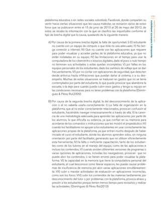 Aprendizaje y mediación pedagógica 
con tecnologías digitales 
333 
plataforma educativa o en redes sociales sobretodo Facebook, donde comparten su 
sentir hacia ciertas situaciones que les causa malestar, se revisaron varios de estos 
foros que se publicaron entre el 15 de junio de 2010 al 26 de mayo del 2012, de 
estos se recabo la información con la que se clasifico las inquietudes conforme al 
tipo de brecha digital que lo causa, quedando de la siguiente manera: 
A) Por causa de la primera brecha digital, la falta de oportunidad: I) El estudiante 
no cuente con un equipo de cómputo o que éste no sea adecuado; II) No ten-ga 
conexión a internet; III) Que no cuente con las aplicaciones que requiere 
para poder visualizar y acceder partes de la plataforma educativa, ya que no 
están instaladas en su equipo; IV) las limitaciones en el tiempo para usar la 
computadora de los cibercentro o kioscos digitales, dado el poco o nulo tiempo 
no terminan sus actividades o estas quedan incompletas; V) por fallas en los 
equipos personales de los estudiantes, dado los cambios de voltaje que se dan 
frecuentemente, VI) por no contar con aplicaciones de seguridad, que detecten 
desde antivirus hasta infiltraciones que puedan dañar al sistema, o a su des-empeño. 
Muchas de estas situaciones se traducen en gastos que no se tenía 
contemplados por parte del estudiante, lo que puede provocar que abandone la 
escuela, o la deje para cuando pueda cubrir esos gastos y tenga su equipo en 
las condiciones necesarias para no tener problemas con la plataforma (Domín-guez 
& Pérez Rul,2009) 
B) Por causa de la segunda brecha digital, la del desconocimiento de la aplica-ción 
o el no saberla usarla correctamente: I) La falta de organización en la 
plataforma, que al no estar correctamente relacionados, provocan confusión al 
estudiante, haciéndolo navegar innecesariamente a través de ella; II) la caren-cia 
de una metodología adecuada para aprender las aplicaciones por parte de 
los alumnos, lo que dificulta su estancia, ya que confían en su memoria para 
acordarse de los comandos o instrucciones que les mostró el propedéutico; III) 
cuando los facilitadores no apoyan a los estudiantes en usar correctamente las 
aplicaciones propias de la plataforma, ya que entran mucho después de haber 
iniciado el curso el estudiante, donde los alumnos aprenden solos, sin ninguna 
orientación por parte del facilitador, generando que no utilicen eficientemente 
esta herramienta; IV) la falta o ineficiente capacitación, tanto de los estudian-tes 
como de los tutores en el manejo del equipo, como de las aplicaciones e 
incluso los contenidos; V) cuando existen diferentes versiones de programas o 
varias opciones de aplicaciones, incluidas los navegadores, provocan que no 
puede abrir los contenidos, o se tienen errores para poder visualizar la plata-forma; 
VI) la capacidad en la memoria que tiene la computadora personal del 
estudiante, el cual desconoce como liberar espacios, les puede causar proble-mas 
de insuficiencia de memoria por abrir varias aplicaciones simultáneamen-te; 
VII) subir o mandar actividades de evaluación en aplicaciones incorrectas, 
como son los foros; VIII) subir los contenidos de las materias tardíamente, por 
desconocimiento del tutor o por problemas con la plataforma, provoca atraso y 
presión a los estudiantes porque tienen menos tiempo para revisarlos y realizar 
las actividades. (Domínguez & Pérez Rul,2010) 
 