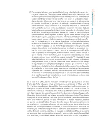 Aprendizaje y mediación pedagógica 
con tecnologías digitales 
334 
C) Por causa de la tercera brecha digital, la deficiente velocidad en la carga y des-carga 
de información: I) la plataforma de la UnAD tiene reducida su capacidad 
de recibir y enviar información por medio del internet, incluso si esta conexión 
fuese inalámbrica, la recepción de la señal varía según la ubicación del estu-diante, 
también si llueve se torna más lenta, o por causa de la alta demanda 
de usuarios simultánea, ya que está calculada para un determinado número y 
si éste se rebasa provoca retardos en el tiempo de respuesta; II) sucede tam-bién 
cuando los alumnos envían sus trabajos y estos son mayores a 1GB, se 
les dificulta enviarlos dada las limitaciones del proveedor de internet, así como 
la dificultad en descargarlos para su revisión; III) cuando la plataforma tiene 
varios contenidos a revisar por los alumnos, algunos no los pueden trabajar por 
la lentitud en bajarlos, ya que su conexión a internet es limitada en el ancho de 
banda, cuando sucede esto la computadora no puede procesar toda esa infor-mación, 
enviando errores o se pasma, dejando sin oportunidad al estudiante 
de revisar la información requerida; IV) las continuas interrupciones (salidas) 
de la plataforma debido a la alta demanda por otros estudiantes y tutores, ello 
provoca descontento en el estudiante, además si esta en un proceso de eva-luación, 
ya no supo como concluyo o como se le tomara para su calificación, 
o en un proceso de reinscripción, el estudiante no tiene la certeza de que si 
quedo inscrito, o no en las materias, o en el siguiente ciclo escolar, y que varios 
de estos procesos tienen fecha limite para su ejecución; V) incluso por la baja 
velocidad de la red se obstruye la comunicación con los tutores o facilitadores, 
para plantearles dudas, o solicitar información de los contenidos, o del manejo 
de alguna aplicación y ampliaciones de plazo. Debido a que la mayoría de la po-blación 
que estudia tiene otras actividades tanto laborales así como el cuidado 
de una familia, el tiempo que tienen para avanzar o trabajar en la materias es 
a partir de las 23:00 hasta las dos o tres de la mañana entre semana además 
de los fines de semana, lo que ocasiona que se han las horas de mayor tráfico 
de la plataforma, esto por ejemplo no se puede evitar dado que no tienen otro 
tiempo (Domínguez & Pérez Rul,2011) 
En el caso de la UMEL es una institución educativa privada que cuenta ya con casi 
2 años de ofertar educación virtual a nivel superior, se entrevisto el 22 de junio del 
2012 al Mtro. Jorge Esteban Salinas Miller, Director de Servicios Escolares, quien se-ñaló 
que el indicador de deserción definitiva es de alrededor del 14% de su población 
estudiantil, para lo cual establece que los motivos que tienen cuantificadas las bajas 
son: I) por no poder contactar al estudiante en los diversos medios que hay para ello; 
II) cambios de domicilio; III) por falta de tiempo; IV) de tipo económico; V) cambio de 
trabajo; VI) de índole personal; y VII) no le gusto la modalidad (falta de convencimien-to 
de esta modalidad, porque han sido educados en el modelo presencial, además 
de que no son disciplinados). Ninguna de estas causas demuestra explícitamente 
ser una baja por cuestiones referentes a la tecnología, ya que las de: abandono de 
estudios sin razón aparente (los estudiantes ya no continúan con su avance de las 
materias y no contestan al seguimiento de los tutores o de la coordinación académi-ca); 
las de índole personal, o cambios de trabajo o domicilio (no justifican el abandono 
de la escuela, dado su potencial de ser virtual) y quienes no les agrado la modalidad. 
Las anteriores justificaciones pueden ocultar los verdaderos motivos, que pudieron 
 