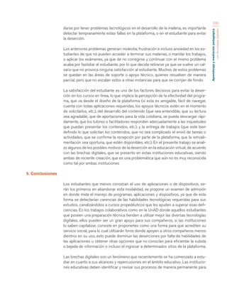 Aprendizaje y mediación pedagógica 
con tecnologías digitales 
335 
darse por tener problemas tecnológicos en el desarrollo de la materia, es importante 
detectar tempranamente estas fallas en la plataforma, o en el estudiante para evitar 
la deserción. 
Los anteriores problemas generan: molestia, frustración e incluso ansiedad en los es-tudiantes 
de que no pueden acceder a terminar sus materias, o mandar los trabajos, 
o aplicar los exámenes, ya que de no corregirse y continuar con el mismo problema 
acaba por fastidiar al estudiante, por lo que decida retirarse ya que se vuelve un cal-vario 
que no provoca ninguna satisfacción al estudiante. Muchos de estos problemas 
se quedan en las áreas de soporte o apoyo técnico, quienes resuelven de manera 
parcial, pero que no escalan estos a otras instancias para que se corrijan de fondo. 
La satisfacción del estudiante es uno de los factores decisivos para evitar la deser-ción 
en los cursos en línea, lo que implica la percepción de la efectividad del progra-ma, 
que va desde el diseño de la plataforma (si esta es amigable, fácil de navegar, 
cuenta con todas aplicaciones requeridas, los apoyos técnicos estén en el momento 
de solicitarlos, etc.), del desarrollo del contenido (que sea entendible, que su lectura 
sea agradable, que de aportaciones para la vida cotidiana, se pueda descargar rápi-damente, 
que los tutores o facilitadores responden adecuadamente a las inquietudes 
que puedan presentar los contenidos, etc.), y la entrega de trabajos (que este bien 
definido lo que solicitan los contenidos, que no sea complicado el envió de tareas o 
actividades, que se confirme la recepción por parte de la plataforma, que la retroali-mentación 
sea oportuna, que estén disponibles, etc.). En el presente trabajo se anali-zo 
algunos de los posibles motivos de la deserción en la educación virtual, de acuerdo 
con las brechas digitales, que se presento en estas instituciones educativas, siendo 
ambas de reciente creación, que es una problemática que aún no es muy reconocida 
como tal por ambas instituciones 
5. Conclusiones 
Los estudiantes que menos conozcan el uso de aplicaciones o de dispositivos, se-rán 
los primeros en abandonar esta modalidad, se propone un examen de admisión 
en donde mida el manejo de programas, aplicaciones y dispositivos, ya que de esta 
forma se detectarían carencias de las habilidades tecnológicas requeridas para sus 
estudios, canalizándolos a cursos propedéuticos que les ayuden a superar esas defi-ciencias. 
En los trabajos colaborativos como en la UnAD donde aquellos estudiantes 
que poseen una preparación técnica tienden a utilizar mejor las diversas tecnologías 
digitales, ellos pueden ser un gran apoyo para sus compañeros, si las instituciones 
lo saben capitalizar, consiste en proponerles como una forma para que acrediten su 
servicio social, para lo cual utilizarán foros donde apoyen a otros compañeros menos 
diestros en su uso, esto puede disminuir las deserciones por falta de habilidades de 
las aplicaciones u obtener otras opciones que no conocían para eficientar la subida 
o bajada de información o incluso el ingresar a determinados sitios de la plataforma. 
Las brechas digitales son un fenómeno que recientemente se ha comenzado a estu-diar 
en cuanto a sus alcances y repercusiones en el ámbito educativo. Las institucio-nes 
educativas deben identificar y revisar sus procesos de manera permanente para 
 