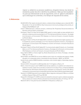 Aprendizaje y mediación pedagógica 
con tecnologías digitales 
336 
mejorar su calidad de sus procesos académicos, otorgando diversas vías donde los 
estudiantes puedan describir e identificar los problemas o fallas que tiene la platafor-ma, 
para que efectivamente se les de seguimiento, como el agilizar la velocidad en 
que se descargue los contenidos, o los tiempos de respuesta de los tutores. 
6. Referencias 
ANUIES (2001), Plan maestro de educación abierta y a distancia líneas estratégicas para su desarrollo 2001, 
Recuperado el 4 de abril del 2006 de http://www.anuies.mx/servicios/d_estrategicos/documentos_es-trategicos/ 
Plan%20Maestro1.pdf 
Cerda C. (2002) Educación a distancia: principios y tendencias, Rev. Perspectivas Educacional, Instituto de 
Educación UCV, pp. 39-40, I y II Semestres 
Domínguez P David A. & Pérez Rul M. Natalia (2009, agosto) La brecha digital una tarea pendiente de la 
educación a distancia, ponencia presentada en el 2º Foro Internacional Derechos Humanos y Tecnologías 
de la Información y la Comunicación (TIC). Realizado en el Centro de Formación e Innovación Educativa 
de IPN, D.F., México 
Domínguez P. David A. & Pérez Rul M. Natalia (2010, noviembre) La segunda brecha digital originada por las 
E-competencias, ponencia presentada en el 3º Foro Internacional Derechos Humanos y Tecnologías de 
la Información y la Comunicación (TIC). Realizado en el Centro de Formación e Innovación Educativa de 
IPN, D.F., México 
Domínguez P. David A. & Pérez Rul M. Natalia (2011) La tercera brecha digital: El derecho a la Conectividad, 
México en el 4º Foro Internacional Derechos Humanos y Tecnologías de la Información y la Comunicación 
(TIC). Realizado en el Centro de Formación e Innovación Educativa de IPN, D.F., México 
Dupuy Gabriel (2007) La fractura digital hoy, Revista Iberoamericana de Ciencia, Tecnología y Sociedad, 
3(09), pp. 115-133 
García Peñalvo José (2004) De los recursos didácticos para el aula a los contenidos para espacios virtuales 
educativos con componentes activos y herramientas de autor, Educación, 28(02), pp. 203-220 
Guzmán Acuña Josefina (2008) Estudiantes universitarios: entre la brecha digital y el aprendizaje, Apertura, 
8(8) pp. 21-33 
Herrera G. (2012, 16 de julio) En la UAM disponibles sólo 15 mil lugares, La Razón, p.10 
Mortis L. Sonia V. & Lozoya V. José F. (2006) Causas de tipo académico y no académico de la deserción es-tudiantil 
en el primer módulo de la Licenciatura en Dirección de la Cultura Física y el Deporte Modalidad 
Virtual Presencial, XXII Simposio Internacional de Computación en la Educación, Somece, IPN, México, 
recuperado de www.somece.org.mx/simposio06/memorias/autor/files/4_MortisLozoyasoniaVeronia.pdf 
Sandoval A. R. (2006) Explorando la brecha digital en México diagnostico del proyecto E-México en el Estado 
de México, Espacios Públicos, 9(17), pp. 292-306 
Vásquez M. C. & Rodríguez P. C. (2007) La deserción estudiantil en educación superior a distancia: perspectiva 
teórica y factores de incidencia, Revista Latinoamericana de Estudios Educativos, 37 (3-4) pp. 107-122 
Wachauf D. (2012, 16 de julio) Fuera de la UNAM 56 mil 182 jóvenes, La Razón, p10 
 