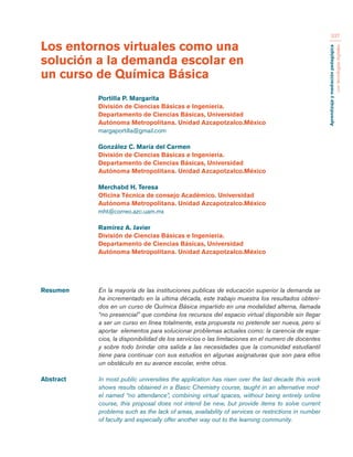 Aprendizaje y mediación pedagógica 
con tecnologías digitales 
337 
Resumen En la mayoría de las instituciones publicas de educación superior la demanda se 
ha incrementado en la ultima década, este trabajo muestra los resultados obteni-dos 
en un curso de Química Básica impartido en una modalidad alterna, llamada 
“no presencial” que combina los recursos del espacio virtual disponible sin llegar 
a ser un curso en línea totalmente, esta propuesta no pretende ser nueva, pero si 
aportar elementos para solucionar problemas actuales como: la carencia de espa-cios, 
la disponibilidad de los servicios o las limitaciones en el numero de docentes 
y sobre todo brindar otra salida a las necesidades que la comunidad estudiantil 
tiene para continuar con sus estudios en algunas asignaturas que son para ellos 
un obstáculo en su avance escolar, entre otros. 
Abstract In most public universities the application has risen over the last decade this work 
shows results obtained in a Basic Chemistry course, taught in an alternative mod-el 
named “no attendance”, combining virtual spaces, without being entirely online 
course, this proposal does not intend be new, but provide items to solve current 
problems such as the lack of areas, availability of services or restrictions in number 
of faculty and especially offer another way out to the learning community. 
Los entornos virtuales como una 
solución a la demanda escolar en 
un curso de Química Básica 
Portilla P. Margarita 
División de Ciencias Básicas e Ingeniería. 
Departamento de Ciencias Básicas, Universidad 
Autónoma Metropolitana. Unidad Azcapotzalco.México 
margaportilla@gmail.com 
González C. María del Carmen 
División de Ciencias Básicas e Ingeniería. 
Departamento de Ciencias Básicas, Universidad 
Autónoma Metropolitana. Unidad Azcapotzalco.México 
Merchabd H. Teresa 
Oficina Técnica de consejo Académico. Universidad 
Autónoma Metropolitana. Unidad Azcapotzalco.México 
mht@correo.azc.uam.mx 
Ramírez A. Javier 
División de Ciencias Básicas e Ingeniería. 
Departamento de Ciencias Básicas, Universidad 
Autónoma Metropolitana. Unidad Azcapotzalco.México 
 