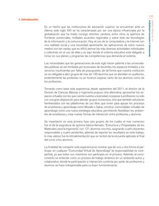 Aprendizaje y mediación pedagógica 
con tecnologías digitales 
338 
1. Introducción 
Es un hecho que las instituciones de educación superior se encuentran ante un 
dilema, este siglo XXI se ha caracterizado por ser una época influenciada por la 
globalización que ha traído consigo distintos cambios, entre otros, la apertura de 
fronteras comerciales, múltiples acuerdos regionales y sobre todo las tecnologías 
de la información y la comunicación. Hoy, el uso de la computadora y la Internet son 
una realidad social y una necesidad apremiante, las aplicaciones de estos nuevos 
medios son tan vastas, que es difícil, pensar las más diversas actividades individuales 
y colectivas sin el uso de ellas y es aquí donde el sistema educativo esta obligado a 
incluir en sus planes y programas las competencias que demanda el sistema. 
Las necesidades que las generaciones de este siglo hacen patente a las universida-des 
públicas se ven limitadas por la escases de docentes, los espacios limitados y los 
servicios insuficientes por falta de presupuesto, de tal forma que nuestra institución 
se vio obligada a abrir grupos de mas de 100 alumnos que se atendían en auditorios, 
evidentemente las protestas no se hicieron esperar, tanto de los alumnos como de 
los profesores. 
Tomando como base esta experiencia, desde septiembre del 2011, el director de la 
División de Ciencias Básicas e Ingeniería propuso otra alternativa, aprovechar los es-pacios 
virtuales con los que cuenta nuestra universidad, incorporar a profesores no solo 
con una gran disposición para atender grupos numerosos, sino que también estuvieran 
familiarizados con las plataformas de uso libre, que sirven para apoyar los procesos 
de enseñanza y aprendizaje como Moodle o Sakai, construir comunidades virtuales de 
aprendizaje como una nueva estrategia educativa, permitiendo flexibilizan los ambien-tes 
de enseñanza y crear nuevas formas de interacción entre profesores y alumnos. 
Se impartieron en esta primera fase seis grupos, de los cuales el mas numeroso 
fue el de la asignatura de química básica llamado: “Estructura y Propiedades de los 
Materiales para la Ingeniería”, con 121 alumnos inscritos, asignando cuatro docentes 
responsables y cuatro asistentes, además de reportar los resultados en este trabajo, 
lo mas valioso fue la retroalimentación que se recibió de la encuesta aplicada al final 
del curso a los alumnos. 
La finalidad de compartir esta experiencia es mostrar que de una u otra forma al par-ticipar 
en cualquier “Comunidad Virtual de Aprendizaje” la responsabilidad es com-partida, 
ya que todos sus miembros son participes en el proceso. Además, el cono-cimiento 
se entiende como un proceso de trabajo dinámico en un ambiente activo y 
colaborativo, donde la participación e interacción continúa por parte de profesores y 
alumnos se hace indispensable para su buen funcionamiento. 
 