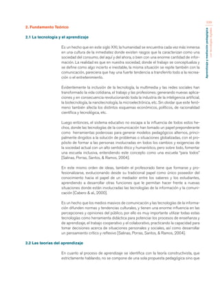 Aprendizaje y mediación pedagógica 
con tecnologías digitales 
339 
2. Fundamento Teórico 
2.1 La tecnología y el aprendizaje 
Es un hecho que en este siglo XXI, la humanidad se encuentra cada vez más inmersa 
en una cultura de la inmediatez donde existen rasgos que la caracterizan como una 
sociedad del consumo, del aquí y del ahora, o bien con una enorme cantidad de infor-mación. 
La realidad es que en nuestra sociedad, donde el trabajo se conceptualiza y 
se define como algo incierto e inestable, la misma situación se repite también con la 
comunicación, pareciera que hay una fuerte tendencia a transferirlo todo a la recrea-ción 
o el entretenimiento. 
Evidentemente la inclusión de la tecnología, la multimedia y las redes sociales han 
transformado la vida cotidiana, el trabajo y las profesiones; generando nuevas aplica-ciones 
y en consecuencia revolucionando toda la industria de la inteligencia artificial, 
la biotecnología, la nanotecnología, la microelectrónica, etc. Sin olvidar que este fenó-meno 
también afecta los distintos esquemas económicos, políticos, de racionalidad 
científica y tecnológica, etc. 
Luego entonces, el sistema educativo no escapa a la influencia de todos estos he-chos, 
donde las tecnologías de la comunicación han tomado un papel preponderante 
como herramientas poderosas para generar modelos pedagógicos alternos, princi-palmente 
dirigidos a la solución de problemas o situaciones globalizadas, con el pro-pósito 
de formar a las personas involucradas en todos los cambios y exigencias de 
la sociedad actual con un alto sentido ético y humanístico, pero sobre todo, fomentar 
una escuela inclusiva, entendiendo este concepto como una escuela “para todos” 
[Salinas, Porras, Santos, & Ramos, 2004]. 
En este mismo orden de ideas, también el profesorado tiene que formarse y pro-fesionalizarse, 
evolucionando desde su tradicional papel como único poseedor del 
conocimiento hacia el papel de un mediador entre los saberes y los estudiantes, 
aprendiendo a desarrollar otras funciones que le permitan hacer frente a nuevas 
situaciones donde están involucradas las tecnologías de la información y la comuni-cación 
[Cabero & al., 2000]. 
Es un hecho que los medios masivos de comunicación y las tecnologías de la informa-ción 
difunden normas y tendencias culturales, y tienen una enorme influencia en las 
percepciones y opiniones del público, por ello es muy importante utilizar todas estas 
tecnologías como herramienta didáctica para potenciar los procesos de enseñanza y 
de aprendizaje, el trabajo cooperativo y el colaborativo, practicando la capacidad para 
tomar decisiones acerca de situaciones personales y sociales, así como desarrollar 
un pensamiento crítico y reflexivo [Salinas, Porras, Santos, & Ramos, 2004]. 
2.2 Las teorías del aprendizaje 
En cuanto al proceso de aprendizaje se identifica con la teoría constructivista, que 
estrictamente hablando, no se compone de una sola propuesta pedagógica sino que 
 