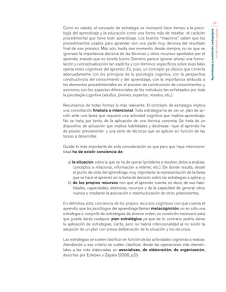 Aprendizaje y mediación pedagógica 
con tecnologías digitales 
34 
Como es sabido, el concepto de estrategia se incorporó hace tiempo a la psico-logía 
del aprendizaje y la educación como una forma más de resaltar el carácter 
procedimental que tiene todo aprendizaje. Los buenos “maestros” saben que los 
procedimientos usados para aprender son una parte muy decisiva del resultado 
final de ese proceso. Más aún, hasta ese momento, desde siempre, no es que se 
ignorase la importancia decisiva de las técnicas y otros recursos aportados por el 
aprendiz, erasolo que no existía (como Siemens parece ignorar ahora) una formu-lación 
y conceptualización tan explícita y con términos específicos sobre esas tales 
operaciones cognitivas del aprendiz. Es, pues, un concepto ya clásico que conecta 
adecuadamente con los principios de la psicología cognitiva, con la perspectiva 
constructivista del conocimiento y del aprendizaje, con la importancia atribuida a 
los elementos procedimentales en el proceso de construcción de conocimientos y, 
asimismo, con los aspectos diferenciales de los individuos tan enfatizados por toda 
la psicología cognitiva (adultos, jóvenes, expertos, novatos, etc.). 
Resumamos de todas formas lo más relevante: El concepto de estrategia implica 
una connotación finalista e intencional. Toda estrategia ha de ser un plan de ac-ción 
ante una tarea que requiere una actividad cognitiva que implica aprendizaje. 
No se trata, por tanto, de la aplicación de una técnica concreta. Se trata de un 
dispositivo de actuación que implica habilidades y destrezas –que el aprendiz ha 
de poseer previamente- y una serie de técnicas que se aplican en función de las 
tareas a desarrollar. 
Quizás lo más importante de esta consideración es que para que haya intenciona-lidad 
ha de existir conciencia de: 
a) la situación sobre la que se ha de operar (problema a resolver, datos a analizar, 
conceptos a relacionar, información a retener, etc.). De donde resulta, desde 
el punto de vista del aprendizaje, muy importante la representación de la tarea 
que se hace el aprendiz en la toma de decisión sobre las estrategias a aplicar; y 
b) de los propios recursos con que el aprendiz cuenta, es decir, de sus habi-lidades, 
capacidades, destrezas, recursos y de la capacidad de generar otros 
nuevos o mediante la asociación o reestructuración de otros preexistentes. 
En definitiva, esta conciencia de los propios recursos cognitivos con que cuenta el 
aprendiz, que los psicólogos del aprendizaje llaman metacognición, no es sólo una 
estrategia o conjunto de estrategias de diverso orden, es condición necesaria para 
que pueda darse cualquier plan estratégico ya que de lo contrario podría darse 
la aplicación de estrategias, cierto, pero no habría intencionalidad al no existir la 
adopción de un plan con previa deliberación de la situación y los recursos. 
Las estrategias se suelen clasificar en función de las actividades cognitivas a realizar. 
Atendiendo a ese criterio se suelen clasificar, desde las operaciones más elemen-tales 
a las más elaboradas en asociativas, de elaboración, de organización, 
descritas por Esteban y Zapata (2008, p.2). 
 