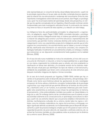 Aprendizaje y mediación pedagógica 
con tecnologías digitales 
340 
esta representada por un conjunto de teorías, desarrolladas básicamente a partir de 
la psicología cognoscitiva, en la que cada una de ellas contempla diversos aspectos 
para la creación de una estructuración o andamiaje del conocimiento. Entre los más 
importantes investigadores sobre este tema se encuentran Jean Piaget, un psicólogo 
suizo, quien fue el principal analista del aprendizaje desde esta perspectiva, sin olvi-dar 
que los aportes conceptuales de Lev Vygotsky y David Ausubel, continúan siendo 
fundamentales para toda investigación educativa formal. A continuación de manera 
muy breve se hace un recuento de estos aportes y su relación con este trabajo. 
La inteligencia tiene dos particularidades principales: la categorización u organiza-ción 
y la adaptación, según Piaget (1896-1980); connotado educador y psicólogo 
suizo, en todo individuo inteligente existe todo un sistema que admite la organización 
o creación de categorías para construir una firme estructura o representaciones del 
conocimiento, que permiten mostrar conductas distintas ante ciertas situaciones. La 
categorización como una característica propia de la inteligencia permite que el niño 
organice los conocimientos o los acontecimientos que le rodean y ocurren a lo largo 
del día, clasificando esta información con estructuras conocidas y los compara con 
tipologías habituales. Inicialmente son procedimientos simples, sin embargo a medida 
que evolucionan se van depurando constantemente hasta igualarse con la realidad 
[Briones, 2006]. 
En el caso de esta nueva modalidad se invita a los estudiantes, al inicio del curso en 
una junta de información e inducción, a tomar la responsabilidad de su aprendizaje 
en sus manos, organizando los contenidos para su estudio, así como analizando su 
clasificación en temas bien definidos y la constante revisión de los distintos mate-riales 
del aula virtual para que identifiquen los tipos de materia a nivel estructural y 
señalando las propiedades que tienen como consecuencia de esta estructura para 
después mostrarles imágenes de objetos o formas conocidas. 
En el caso de la teoría propuesta por Vygotsky (1896-1934), señala que hay un 
cambio en la perspectiva sobre el desarrollo del pensamiento y del aprendizaje, iden-tificada 
como teoría socio-histórica-cultural, las aportaciones de este investigador 
enriquecen de forma valiosa y distinta los conceptos fundamentales de la psicología 
cognoscitiva, cuyo rasgo esencial que permite diferenciar al hombre, de otros prima-tes 
y clasificarlo como un ser humano, es la actividad intelectual, para este investi-gador 
esta característica es exclusiva ya que incluye: las percepciones, la memoria, 
el pensamiento y otras potencialidades mentales que pueden ser desarrolladas a lo 
largo de su vida. Sin embargo dentro de las consideraciones que él sostenía, es que 
esa actividad solamente es la consecuencia de un aprendizaje sociocultural, es decir 
que, a partir de una estrecha relación que una persona establece internamente con 
distintas manifestaciones culturales de su entorno, donde todos los signos o sím-bolos, 
como los símbolos matemáticos, los signos de la escritura y el lenguaje, con 
algún significado definido socialmente, son fundamentales para el desarrollo del pen-samiento, 
a partir de procesos biológicos simples que el niño posee al nacer como la 
capacidad de percibir, de poner atención, de responder a estímulos externos, etc. se 
activan las funciones mentales, en otras palabras, estas se producen por la dinámica 
de su entorno social [Briones, 2006]. 
 