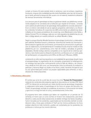 Aprendizaje y mediación pedagógica 
con tecnologías digitales 
342 
cumplir un horario. En este sentido, tanto si recibimos, o por el contrario, impartimos 
formación, ninguna otra modalidad permite tanta flexibilidad, este tipo de formación, 
por lo tanto, permite la interacción del usuario con el material, mediante la utilización 
de diversas herramientas informáticas. 
Los servicios para el aprendizaje en línea se gestionan desde una plataforma, normal-mente 
alojada en los servidores de la institución que imparte la formación, conocida 
como sistema de administración de aprendizaje. Dicha plataforma consiste, básicamen-te 
en un entorno web desde el cual se capturan, programan, administran y se ofrecen 
los contenidos formativos. En ocasiones, los LMS comúnmente son plataformas desa-rrolladas 
por los propios proveedores de e-Learning, como Blackboard, Lotus Notes y 
Adobe Connect Pro, sin embargo, cada vez son más populares las plataformas de uso 
libre o código abierto, en nuestra institución se utilizan Moodle o Sakai. 
Según su propia filosofía, Moodle favorece el aprendizaje constructivo y colaborativo, 
pero además flexibiliza horarios y distancias, diversifica las fuentes de información y 
democratiza los agentes de conocimiento; promoviendo la comunicación, la participa-ción, 
la colaboración y la retroalimentación inmediata. El aula virtual se instaló en esta 
plataforma, por sus características, como: fácil de instalar y actualizar, es gratuito, 
adaptable y flexible (código abierto), compatible con la mayoría de los sistemas ope-rativos 
y casi intuitivo para la utilización de alumnos y profesores con un cierto grado 
de familiarización con paquetería como Office de Microsoft [Rossaro, 2009]. 
Justamente en este caso la propuesta es una modalidad de aprendizaje dirigido hacia 
el autoaprendizaje, la organización de los conceptos, propiciando la metacognición, 
sin embargo hay que luchar continuamente contra la falta de hábitos y de compro-miso, 
desde el inicio del curso, con herramientas como la motivación, la invitación a 
participar y hacernos llegar sus dudas en los foros y chats, haciendo hincapié en que 
es una oportunidad para conocer sus propias capacidades para enfrentar un reto y 
alcanzar las metas propuestas. 
4. Resultados y Discusión 
El nombre que se le dio a este tipo de cursos fue el de “Cursos No Presenciales”, 
subiendo los contenidos del programa vigente en documentos en formato PDF, Word 
y PPT, la interacción se promueve por medio de técnicas de aprendizaje cooperativo 
y colaborativo entre pares, el aprendizaje en los foros en grupos de discusión, los 
“chats”, el aprendizaje centrado en problemas, la escritura y comunicación de tareas 
y ejercicios a lo largo de todo el curso y autoevaluaciones, entre otras. 
El programa tiene siete unidades que deben ser impartidas en un periodo de 12 
semanas, el mismo que un curso normal, se hicieron tres evaluaciones, para tener 
derecho a cada una de estas evaluaciones se debían entregar las tareas resueltas y 
fueron revisadas por los asistentes, supervisados por los docentes, también se esta-blecieron 
días y horas para contestar el “chat” por los mismos profesores, los foros 
estaban abiertos en todo momento y podían ser contestados por los asistentes, los 
profesores o incluso por los mismos alumnos. 
 