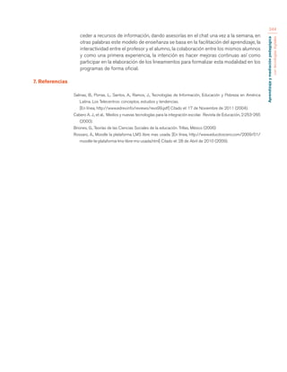 Aprendizaje y mediación pedagógica 
con tecnologías digitales 
344 
ceder a recursos de información, dando asesorías en el chat una vez a la semana, en 
otras palabras este modelo de enseñanza se basa en la facilitación del aprendizaje, la 
interactividad entre el profesor y el alumno, la colaboración entre los mismos alumnos 
y como una primera experiencia, la intención es hacer mejoras continuas así como 
participar en la elaboración de los lineamientos para formalizar esta modalidad en los 
programas de forma oficial. 
7. Referencias 
Salinas, B., Porras, L., Santos, A., Ramos, J., Tecnologías de Información, Educación y Pobreza en América 
Latina. Los Telecentros: conceptos, estudios y tendencias. 
[En línea, http://www.edrev.info/reviews/revs99.pdf] Citado el: 17 de Noviembre de 2011 (2004). 
Cabero A. J., et al., Medios y nuevas tecnologías para la integración escolar. Revista de Educación, 2:253-265 
(2000). 
Briones, G., Teorías de las Ciencias Sociales de la educación. Trillas, México (2006) 
Rossaro, A., Moodle la plataforma LMS libre mas usada. [En línea, http://www.educdoscero.com/2009/01/ 
moodle-la-plataforma-lms-libre-ms-usada.html] Citado el: 28 de Abril de 2010 (2009). 
 
