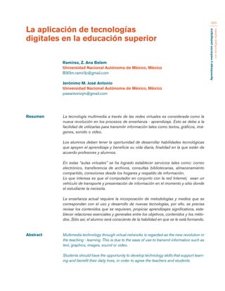 Aprendizaje y mediación pedagógica 
con tecnologías digitales 
345 
Resumen La tecnología multimedia a través de las redes virtuales es considerada como la 
nueva revolución en los procesos de enseñanza - aprendizaje. Esto se debe a la 
facilidad de utilizarlas para transmitir información tales como textos, gráficos, imá-genes, 
sonido o vídeo. 
Los alumnos deben tener la oportunidad de desarrollar habilidades tecnológicas 
que apoyen el aprendizaje y beneficie su vida diaria, finalidad en la que están de 
acuerdo profesores y alumnos. 
En estas “aulas virtuales” se ha logrado establecer servicios tales como: correo 
electrónico, transferencia de archivos, consultas bibliotecarias, almacenamiento 
compartido, conexiones desde los hogares y respaldo de información. 
Lo que interesa es que el computador en conjunto con la red Internet, sean un 
vehículo de transporte y presentación de información en el momento y sitio donde 
el estudiante la necesita. 
La enseñanza actual requiere la incorporación de metodologías y medios que se 
correspondan con el uso y desarrollo de nuevas tecnologías, por ello, se precisa 
revisar los contenidos que se requieren, propiciar aprendizajes significativos, esta-blecer 
relaciones esenciales y generales entre los objetivos, contenidos y los méto-dos. 
Sólo así, el alumno será consciente de la habilidad en que se le está formando. 
Abstract Multimedia technology through virtual networks is regarded as the new revolution in 
the teaching - learning. This is due to the ease of use to transmit information such as 
text, graphics, images, sound or video. 
Students should have the opportunity to develop technology skills that support learn-ing 
and benefit their daily lives, in order to agree the teachers and students. 
La aplicación de tecnologías 
digitales en la educación superior 
Ramírez, Z. Ana Belem 
Universidad Nacional Autónoma de México, México 
B3l3m.ramir3z@gmail.com 
Jerónimo M. José Antonio 
Universidad Nacional Autónoma de México, México 
joseantoniojm@gmail.com 
 