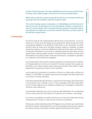 Aprendizaje y mediación pedagógica 
con tecnologías digitales 
346 
In these “virtual classrooms” has been established services such as email, file trans-fer, 
library visits, shared storage, connections from homes and data backup. 
What matters is that the computer along with the Internet, are a transport vehicle and 
reporting at the time and place where the student’s needs. 
The current teaching requires incorporation of methodologies and tools that corre-spond 
to the use and development of new technologies, therefore, is required to re-view 
the content needed, foster meaningful learning, essential and general relation-ships 
between the objectives, content and methods. Only then, you will be aware of 
the skill that is being formed. 
1. Introducción 
Uno de los avances más espectaculares dentro de las comunicaciones se ha pro-ducido 
en el campo de la tecnología de los ordenadores. Desde la aparición de las 
computadoras digitales en la década de 1940, éstas se han introducido en prácti-camente 
todas las áreas de la sociedad industrias, negocios, hospitales, escuelas, 
transportes, hogares o comercios. Mediante la utilización de las redes informáticas y 
los dispositivos auxiliares, el usuario de un ordenador puede transmitir datos con gran 
rapidez. Estos sistemas pueden acceder a multitud de bases de datos. A través de la 
línea telefónica se puede acceder a toda esta información y visualizarla en pantalla o 
en un televisor convenientemente adaptado. 
Los procedimientos de educación audiovisual pueden convertirse pronto en elemen-tos 
indispensables en la instrucción escolar. En muchas escuelas de los países de-sarrollados 
ya se utilizan equipos audiovisuales para presentar fotos, pósters, mapas, 
diapositivas, transparencias, vídeos y otros materiales. 
Las escuelas han comenzado a conectarse a Internet y a utilizar datos recibidos vía 
satélite o en CD-ROM. Los rápidos avances de la tecnología informática repercuten 
con fuerza en el campo educativo. 
En la última década del siglo XX hacen su aparición las Tecnologías de la Información 
y Comunicación, que se perfilan como un nuevo paradigma informático-telemático, 
el cual incorpora alguna de las ventajas ya logradas por el paradigma multimedia e 
introduce nuevos elementos. 
La tecnología multimedia junto con el uso de las redes telemáticas son consideradas 
como la nueva revolución informática en los procesos de enseñanza - aprendizaje. 
En muchas universidades se realizan esfuerzos en el campo de la Educación Virtual, 
incorporando las TIC para un mejor servicio a alumnos y profesores. 
Viendo pues, cuál es la tendencia de las TIC, llegamos a la conclusión que nuestra tarea 
principal es preparar adecuadamente a los futuros egresados para que sean capaces 
de acceder, procesar, intercambiar, transferir, grandes volúmenes de información. 
 