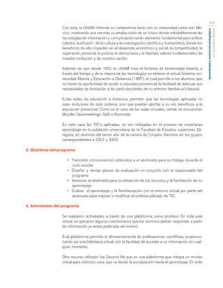 Aprendizaje y mediación pedagógica 
con tecnologías digitales 
348 
Con esta, la UNAM refrenda su compromiso tanto con su comunidad como con Mé-xico, 
mostrando una vez más su amplia visión de un futuro donde indudablemente las 
tecnologías de información y comunicación serán elemento fundamental para la libre 
cátedra, la difusión de la cultura y la investigación científica y humanística, donde los 
beneficios de ello impacten en el desarrollo económico y social, la competitividad, la 
superación personal, la justicia, la democracia y la libertad, valores fundamentales de 
nuestra institución y de nuestra nación. 
Además de que desde 1972 la UNAM crea el Sistema de Universidad Abierta, a 
través del tiempo y de la mejora de las tecnologías se obtiene el actual Sistema uni-versidad 
Abierta y Educación a Distancia (1997), la cual permite a los alumnos que 
no tienen la oportunidad de acudir a una clase presencial, la facilidad de adecuar sus 
necesidades de formación a las particularidades de su entrono familiar y/o laboral. 
Estas redes de educación a distancia, permiten que las tecnologías aplicadas no 
sean exclusivas de este sistema, sino que puedan aportar a su vez beneficios a la 
educación presencial. Como es el caso de las aulas virtuales, donde se encuentran 
Moodle, Openmeetings, SAE e Illuminate. 
En este caso las TIC´s aplicadas, se ven reflejadas en el proceso de enseñanza 
aprendizaje en la población universitaria de la Facultad de Estudios superiores Za-ragoza, 
en alumnos del tercer año de la carrera de Cirujano Dentista, en los grupos 
correspondientes a 3301 y 3302. 
2. Objetivos del programa 
• Transmitir conocimientos obtenidos a el alumnado para su trabajo durante el 
ciclo escolar 
• Diseñar y revisar planes de evaluación en conjunto con el responsable del 
programa 
• Asesorar al alumnado para la utilización de los recursos y la facilitación de su 
aprendizaje 
• Evaluar el aprendizaje y la familiarización con el entorno virtual por parte del 
alumnado para mejorar o modificar el sistema utilizado de TIC. 
3. Actividades del programa 
Se realizaron actividades a través de una plataforma, como profesor. En esta aula 
virtual, se aplicaron algunos cuestionarios que los alumnos debían responder a partir 
de información ya antes publicada ahí mismo. 
Esta plataforma permitía el almacenamiento de publicaciones científicas, proporcio-nando 
así una biblioteca virtual, con la facilidad de acceder a su información en cual-quier 
momento. 
Otro recurso utilizado fue Second life que es una plataforma que integra un mundo 
virtual para distintos usos, que va desde la socialización hasta el aprendizaje. En este 
 