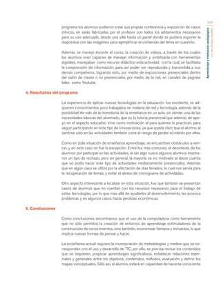 Aprendizaje y mediación pedagógica 
con tecnologías digitales 
349 
programa los alumnos pudieron crear sus propias conferencia y exposición de casos 
clínicos, en salas fabricadas por el profesor con todos los aditamentos necesarios 
para su uso adecuado, desde una silla hasta un panel donde se pudiera exponer la 
diapositiva con las imágenes para ejemplificar el contenido del tema en cuestión. 
Además se manejo durante el curso, la creación de videos, a través de los cuales 
los alumnos eran capaces de manejar información y sintetizarla con herramientas 
digitales, manejaban como recurso didáctico esta actividad, con la cual, se facilitaba 
la comprensión de información, para así poder ser reproducida y transmitida a sus 
demás compañeros, logrando esto, por medio de exposiciones presenciales dentro 
del salón de clases o no presenciales, por medio de la red, en canales de paginas 
tales como Youtube. 
4. Resultados del programa 
La experiencia de aplicar nuevas tecnologías en la educación fue excelente, se ad-quieren 
conocimientos poco trabajados en materia de red y tecnología, además de la 
posibilidad de salir de la monotonía de la enseñanza en un aula, sin olvidar una de las 
necesidades básicas del alumnado, que es la tutoría presencial que además de apo-yo 
en el aspecto educativo sirve como motivación al para quienes lo practican, para 
seguir participando en este tipo de innovaciones, ya que queda claro que el alumno al 
sentirse solo en las actividades también corre el riesgo de perder el interés por ellas. 
Como en toda situación de enseñanza aprendizaje, se encuentran obstáculos a ven-cer, 
y en este caso no fue la excepción. Entre los más comunes, el desinterés de los 
alumnos por participar en las actividades, al ser algo nuevo algunos alumnos mostra-ron 
un tipo de rechazo, pero en general, la mayoría se vio motivado al darse cuenta 
que se podía hacer este tipo de actividades medianamente presenciales. Además 
que en algún caso se utilizo por la afectación de días feriados, lo cual nos servía para 
la recuperación de temas, y evitar el atraso de cronograma de actividades. 
Otro aspecto interesante a localizar en esta situación, fue que también se presentan 
casos de alumnos que no cuentan con los recursos necesarios para el trabajo de 
estas tecnologías, por lo que mas allá de ayudarles al desenvolvimiento, les provoca 
problemas y en algunos casos hasta perdidas económicas. 
5. Conclusiones 
Como conclusiones encontramos que el uso de la computadora como herramienta 
que no sólo permitirá la creación de entornos de aprendizaje estimuladores de la 
construcción de conocimientos, sino también, economizar tiempos y esfuerzos, lo que 
implica nuevas formas de pensar y hacer. 
La enseñanza actual requiere la incorporación de metodologías y medios que se co-rrespondan 
con el uso y desarrollo de TIC, por ello, se precisa revisar los contenidos 
que se requieren, propiciar aprendizajes significativos, establecer relaciones esen-ciales 
y generales entre los objetivos, contenidos, métodos, evaluación y definir los 
mapas conceptuales. Sólo así, el alumno, estará en capacidad de hacerse consciente 
 