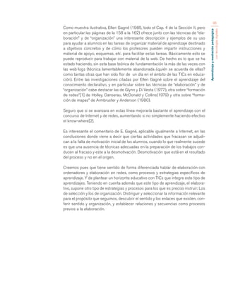Aprendizaje y mediación pedagógica 
con tecnologías digitales 
35 
Como muestra ilustrativa, Ellen Gagné (1985, todo el Cap. 4 de la Sección II, pero 
en particular las páginas de la 158 a la 162) ofrece junto con las técnicas de “ela-boración” 
y de “organización” una interesante descripción y ejemplos de su uso 
para ayudar a alumnos en las tareas de organizar material de aprendizaje destinado 
a objetivos concretos y de cómo los profesores pueden impartir instrucciones y 
material de apoyo, esquemas, etc. para facilitar estas tareas. Básicamente esto se 
puede reproducir para trabajar con material de la web. De hecho es lo que se ha 
estado haciendo, sin esta base teórica de fundamentación la más de las veces con 
las web-logs (técnica lamentablemente abandonada ¿quién se acuerda de ellas? 
como tantas otras que han sido flor de un día en el ámbito de las TICs en educa-ción). 
Entre las investigaciones citadas por Ellen Gagné sobre el aprendizaje del 
conocimiento declarativo, y en particular sobre las técnicas de “elaboración” y de 
“organización” cabe destacar las de Glynn y Di Vesta (1977), otra sobre “formación 
de redes”[1] de Holley, Danserau, McDonald y Collins(1979) y otra sobre “forma-ción 
de mapas” de Armbruster y Anderson (1980). 
Seguro que si se avanzara en estas línea mejoraría bastante el aprendizaje con el 
concurso de Internet y de redes, aumentando si no simplemente haciendo efectivo 
el know-where[2]. 
Es interesante el comentario de E. Gagné, aplicable igualmente a Internet, en las 
conclusiones donde viene a decir que ciertas actividades que fracasan se adjudi-can 
a la falta de motivación inicial de los alumnos, cuando lo que realmente sucede 
es que una ausencia de técnicas adecuadas en la preparación de los trabajos con-ducen 
al fracaso y este a la desmotivación. Desmotivación que está en el resultado 
del proceso y no en el origen. 
Creemos pues que tiene sentido de forma diferenciada hablar de elaboración con 
ordenadores y elaboración en redes, como procesos y estrategias específicos de 
aprendizaje. Y de plantear un horizonte educativo con TICs que integre este tipo de 
aprendizajes. Teniendo en cuenta además que este tipo de aprendizaje, el elabora-tivo, 
supone otro tipo de estrategias y procesos para los que es preciso instruir: Los 
de selección y los de organización. Distinguir y seleccionar la información relevante 
para el propósito que seguimos, descubrir el sentido y los enlaces que existen, con-ferir 
sentido y organización, y establecer relaciones y secuencias como procesos 
previos a la elaboración. 
 