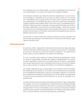 Aprendizaje y mediación pedagógica 
con tecnologías digitales 
350 
de la habilidad que se le está formando y de utilizar la posibilidad que tiene de dar 
una fundamentación a su acción en la resolución de cualquier problema. 
Una institución educativa que carece de docentes capacitados en el uso de recur-sos 
tecnológicos e implicados en los procesos de cambio, podrá ser “una escuela 
con computadoras” pero no podrá vencer ese trecho ancho y profundo que separa 
a los especialistas en informática (que saben mucho de lo suyo) de los docentes de 
cualquier asignatura (que también saben mucho de lo suyo). Lo verdaderamente im-portante 
es lograr que exista un lenguaje común que permita el empleo de las TIC en 
las clases, organizarlas, comunicarse con los demás colegas y sobre todo, interesar 
a los alumnos en una actividad que ellos mismos puedan crear, que les va a ayudar a 
estudiar. El primer paso en la formación de docentes será prepararlos para que sean 
paladines del enseñar y el pensar. 
Las escuelas no crean el futuro pero, pueden proyectar la cultura y preparar a los 
alumnos para que participen más eficazmente en un esfuerzo continuado por lograr 
mejores maneras de vida. 
6. Recomendaciones 
Un particular criterio a desarrollar en los docentes ha de ser el de elegir adecuada-mente 
los diferentes softwares educativos a emplear en la educación, considerando 
el nivel de los alumnos, el currículo de estudios, la didáctica y los requerimientos 
técnicos para su correcta utilización como apoyo a la enseñanza. 
Si no se consideran estos aspectos no lograra satisfacer las expectativas creadas, 
sin olvidar la indispensable necesidad de capacitar simultáneamente los recursos 
humanos disponibles a través de un permanente plan de formación y capacitación 
que incluya el desarrollo de cursos, la realización de seminarios, encuentros y talleres, 
que no sólo consideren los aspectos informáticos sino también los pedagógicos. 
Los cambios significativos que se espera lograr con la utilización de las TIC depen-den 
totalmente de los cambios en el currículo y de las transformaciones producidas 
en la mentalidad del profesorado, es decir, las tecnologías colaboran en la solución 
de los problemas de enseñanza y aprendizaje, solo si, se ha logrado una capacitación 
o formación de los profesores en este sentido, de no ser así, se convierten en un 
problema más. 
La ruptura de las dimensiones espacio-temporales, que traerá sin lugar a dudas algu-nas 
ventajas, como son la individualización y la potenciación de la enseñanza flexible 
y a distancia o el acceso a fuentes de información no cercanas al estudiante, traerá 
consigo también otro tipo de dificultades como consecuencia directa de la falta de 
experiencia para organizar la actividad educativa sin la referencia de ambos paráme-tros 
y en la comunicación sincrónica entre profesores y estudiantes. 
 