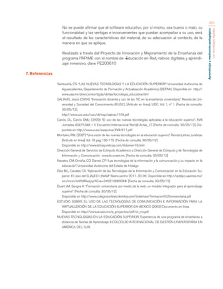 Aprendizaje y mediación pedagógica 
con tecnologías digitales 
351 
No se puede afirmar que el software educativo, por sí mismo, sea bueno o malo, su 
funcionalidad y las ventajas e inconvenientes que puedan acompañar a su uso, será 
el resultado de las características del material, de su adecuación al contexto, de la 
manera en que se aplique. 
Realizado a través del Proyecto de Innovación y Mejoramiento de la Enseñanza del 
programa PAPIME con el nombre de ―Educación en Red, nativos digitales y aprendi-zaje 
inmersivo, clave PE200610 
7. Referencias 
Santoveña, CS. “LAS NUEVAS TECNOLOGÍAS Y LA EDUCACIÓN SUPERIOR”. Universidad Autónoma de 
Aguascalientes, Departamento de Formación y Actualización Académica (DEFAA). Disponible en http:// 
www.uaa.mx/direcciones/dgdp/defaa/tecnologia_educativa.html 
SALINAS, Jesús (2004). “Innovación docente y uso de las TIC en la enseñanza universitaria”. Revista de Uni-versidad 
y Sociedad del Conocimiento (RUSC). [Artículo en línea]. UOC. Vol. 1, nº 1. [Fecha de consulta: 
30/05/12]. 
http://www.uoc.edu/rusc/dt/esp/salinas1104.pdf 
Canós, DL. Canós DMJ. (2009) “El uso de las nuevas tecnologías aplicadas a la educación superior”. XVII 
Jornadas ASEPUMA – V Encuentro Internacional Rect@ Actas_17. [Fecha de consulta: 30/05/12]. Dis-ponible 
en http://www.uv.es/asepuma/XVII/611.pdf 
Montalvo, RM. (2007) “Una visión de las nuevas tecnologías en la educación superior”. Revista Letras Jurídicas 
[Artículo en línea] Vol. 16 pag 165-172. [Fecha de consulta: 30/05/12]. 
Disponible en http://www.letrasjuridicas.com/Volumen16.html 
Dirección General de Servicios de Cómputo Académico a Dirección General de Cómputo y de Tecnologías de 
Información y Comunicación. www.tic.unam.mx. [Fecha de consulta: 30/05/12] 
Navales, CM. Omaña, CO. Daniel, CP. “Las tecnologías de la información y la comunicación y su impacto en la 
educación”. Universidad Autónoma del Estado de Hidalgo 
Díaz ML, Canales CA. “Aplicación de las Tecnologías de la Información y Comunicación en la Educación Su-perior: 
El caso del SUAyED-UNAM” Reencuentro 2011; 30-36. Disponible en http://redalyc.uaemex.mx/ 
src/inicio/ArtPdfRed.jsp?iCve=34021066004#. [Fecha de consulta: 30/05/12] 
Duart JM. Sangra A. “Formación universitaria por medio de la web: un modelo integrador para el aprendizaje 
superior” [Fecha de consulta: 30/05/12] 
Disponible en http://www.colegiosonlinecolombia.com/boletines/Formacion%20universitaria.pdf 
ESTUDIO SOBRE EL USO DE LAS TECNOLOGÍAS DE COMUNICACIÓN E INFORMACIÓN PARA LA 
VIRTUALIZACIÓN DE LA EDUCACIÓN SUPERIOR EN MEXICO (2003) Documento en línea 
Disponible en http://www.anuies.mx/e_proyectos/pdf/vir_mx.pdf 
NUEVAS TECNOLOGÍAS EN LA EDUCACIÓN SUPERIOR. Experiencia de una programa de enseñanza a 
distancia de Teorías de Aprendizaje. II COLOQUIO INTERNACIONAL DE GESTIÓN UNIVERSITARIA EN 
AMÉRICA DEL SUR. 
 