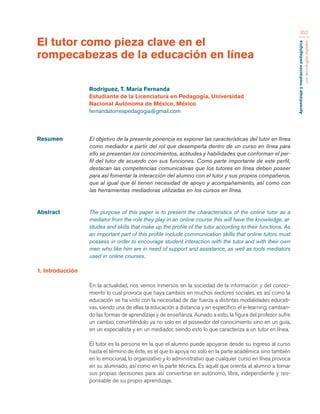 Aprendizaje y mediación pedagógica 
con tecnologías digitales 
352 
Resumen El objetivo de la presente ponencia es exponer las características del tutor en línea 
como mediador a partir del rol que desempeña dentro de un curso en línea para 
ello se presentan los conocimientos, actitudes y habilidades que conforman el per-fil 
del tutor de acuerdo con sus funciones. Como parte importante de este perfil, 
destacan las competencias comunicativas que los tutores en línea deben poseer 
para así fomentar la interacción del alumno con el tutor y sus propios compañeros, 
que al igual que él tienen necesidad de apoyo y acompañamiento, así como con 
las herramientas mediadoras utilizadas en los cursos en línea. 
Abstract The purpose of this paper is to present the characteristics of the online tutor as a 
mediator from the role they play in an online course this will have the knowledge, at-titudes 
and skills that make up the profile of the tutor according to their functions. As 
an important part of this profile include communication skills that online tutors must 
possess in order to encourage student interaction with the tutor and with their own 
men who like him are in need of support and assistance, as well as tools mediators 
used in online courses. 
1. Introducción 
En la actualidad, nos vemos inmersos en la sociedad de la información y del conoci-miento 
lo cual provoca que haya cambios en muchos sectores sociales, es así como la 
educación se ha visto con la necesidad de dar fuerza a distintas modalidades educati-vas, 
siendo una de ellas la educación a distancia y en específico el e-learning, cambian-do 
las formas de aprendizaje y de enseñanza. Aunado a esto, la figura del profesor sufre 
un cambio, convirtiéndolo ya no solo en el poseedor del conocimiento sino en un guía, 
en un especialista y en un mediador, siendo esto lo que caracteriza a un tutor en línea. 
El tutor es la persona en la que el alumno puede apoyarse desde su ingreso al curso 
hasta el término de éste, es el que lo apoya no solo en la parte académica sino también 
en lo emocional, lo organizativo y lo administrativo que cualquier curso en línea provoca 
en su alumnado, así como en la parte técnica. Es aquél que orienta al alumno a tomar 
sus propias decisiones para así convertirse en autónomo, libre, independiente y res-ponsable 
de su propio aprendizaje. 
El tutor como pieza clave en el 
rompecabezas de la educación en línea 
Rodríguez, T. María Fernanda 
Estudiante de la Licenciatura en Pedagogía, Universidad 
Nacional Autónoma de México, México 
fernandatorrespedagogia@gmail.com 
 