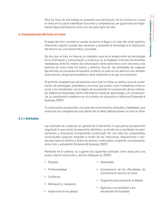 Aprendizaje y mediación pedagógica 
con tecnologías digitales 
353 
Para los fines de ese trabajo se presenta una clasificación de los tutores en cursos 
en línea en la cual se identifican funciones y competencias, de igual forma se englo-bará 
la figura del docente como uno de estos tipos de tutor. 
2. Competencias del tutor en línea 
El papel del tutor consiste en ayudar al alumno a llegar a su más alto nivel cognitivo, 
ofreciendo soporte cuando sea necesario y poniendo la tecnología a la disposición 
del alumno de una manera fácil y accesible. 
Se dice que el tutor en línea es un mediador pues es el enlace entre las tecnologías 
de la información y comunicación y el alumno, es el mediador entre las herramientas 
mediadoras, entre los medios de comunicación tanto asíncronos como síncronos y los 
alumnos así como entre los tutores y alumnos. Una de las actividades de cualquier 
tipo de tutor, se encuentra el mantener contacto no solo con los alumnos sino también 
entre tutores y el personal académico de la institución en la que se encuentren. 
El perfil de competencias del docente como tutor en línea, se define como la combi-nación 
de estrategias, actividades y recursos que actúan como mediadores entre un 
curso y los estudiantes, con el objeto de incrementar la comprensión de los materia-les 
didácticos disponibles dentro del entorno virtual de aprendizaje, y en consecuen-cia, 
su rendimiento académico en el contexto de educación a distancia (Urdaneta & 
Guanipa, 2007). 
A continuación se presentan una serie de conocimientos, actitudes y habilidades que 
involucran las competencias que, dentro de un ideal, debería poseer un tutor en línea: 
2.1.1 Actitudes 
Las actitudes se componen en general de 3 elementos: lo que piensa (componente 
cognitivo), lo que siente (componente afectivo) y su tendencia a manifestar los pen-samientos 
y emociones (componente conductual). Por otro lado los componentes 
conductuales propician actitudes a través de las intenciones, disposiciones o ten-dencias 
hacia el entorno y todos los actores involucrados, surgiendo una asociación 
entre tutor y estudiante (Urdaneta & Guanipa, 2007). 
Partiendo de lo anterior, se sugieren las siguientes actitudes como base para una 
buena relación entre tutor y alumno (Vásquez A., 2007): 
• Respeto 
• Profesionalidad 
• Confianza 
• Motivación y resolución 
• Implicación en la calidad 
• Asertividad 
• Comprensión de las dificultades de 
convertirse en alumno en línea 
• Sugerente para promover el debate 
• Apertura y accesibilidad a los 
estudiantes Puntualidad 
 
