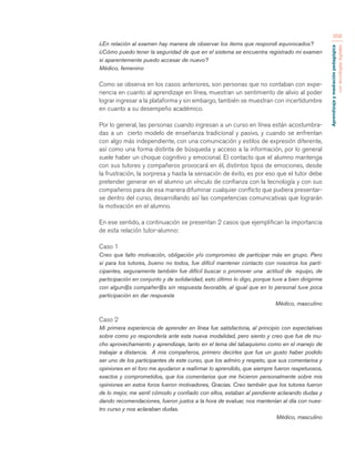 Aprendizaje y mediación pedagógica 
con tecnologías digitales 
358 
¿En relación al examen hay manera de observar los items que respondí equivocados? 
¿Cómo puedo tener la seguridad de que en el sistema se encuentra registrado mi examen 
si aparentemente puedo accesar de nuevo? 
Médico, femenino 
Como se observa en los casos anteriores, son personas que no contaban con expe-riencia 
en cuanto al aprendizaje en línea, muestran un sentimiento de alivio al poder 
lograr ingresar a la plataforma y sin embargo, también se muestran con incertidumbre 
en cuanto a su desempeño académico. 
Por lo general, las personas cuando ingresan a un curso en línea están acostumbra-das 
a un cierto modelo de enseñanza tradicional y pasivo, y cuando se enfrentan 
con algo más independiente, con una comunicación y estilos de expresión diferente, 
así como una forma distinta de búsqueda y acceso a la información, por lo general 
suele haber un choque cognitivo y emocional. El contacto que el alumno mantenga 
con sus tutores y compañeros provocará en él, distintos tipos de emociones, desde 
la frustración, la sorpresa y hasta la sensación de éxito, es por eso que el tutor debe 
pretender generar en el alumno un vínculo de confianza con la tecnología y con sus 
compañeros para de esa manera difuminar cualquier conflicto que pudiera presentar-se 
dentro del curso, desarrollando así las competencias comunicativas que lograrán 
la motivación en el alumno. 
En ese sentido, a continuación se presentan 2 casos que ejemplifican la importancia 
de esta relación tutor-alumno: 
Caso 1 
Creo que falto motivación, obligación y/o compromiso de participar más en grupo. Pero 
si para los tutores, bueno no todos, fue difícil mantener contacto con nosotros los parti-cipantes, 
seguramente también fue difícil buscar o promover una actitud de equipo, de 
participación en conjunto y de solidaridad, esto último lo digo, porque tuve a bien dirigirme 
con algun@s compañer@s sin respuesta favorable, al igual que en lo personal tuve poca 
participación en dar respuesta 
Médico, masculino 
Caso 2 
Mi primera experiencia de aprender en línea fue satisfactoria, al principio con expectativas 
sobre como yo respondería ante esta nueva modalidad, pero siento y creo que fue de mu-cho 
aprovechamiento y aprendizaje, tanto en el tema del tabaquismo como en el manejo de 
trabajar a distancia. A mis compañeros, primero decirles que fue un gusto haber podido 
ser uno de los participantes de este curso, que los admiro y respeto, que sus comentarios y 
opiniones en el foro me ayudaron a reafirmar lo aprendido, que siempre fueron respetuosos, 
exactos y comprometidos, que los comentarios que me hicieron personalmente sobre mis 
opiniones en estos foros fueron motivadores, Gracias. Creo también que los tutores fueron 
de lo mejor, me sentí cómodo y confiado con ellos, estaban al pendiente aclarando dudas y 
dando recomendaciones, fueron justos a la hora de evaluar, nos mantenían al día con nues-tro 
curso y nos aclaraban dudas. 
Médico, masculino 
 