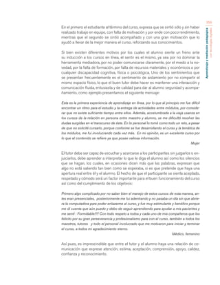 Aprendizaje y mediación pedagógica 
con tecnologías digitales 
359 
En el primero el estudiante al término del curso, expresa que se sintió sólo y sin haber 
realizado trabajo en equipo, con falta de motivación y por ende con poco rendimiento, 
mientras que el segundo se sintió acompañado y con una gran motivación que lo 
ayudó a llevar de la mejor manera el curso, reforzando sus conocimientos. 
Si bien existen diferentes motivos por los cuales el alumno siente un freno ante 
su inducción a los cursos en línea, el sentir es el mismo, ya sea por no dominar la 
herramienta mediadora, por no poder comunicarse claramente, por el miedo a la no-vedad, 
por la falta de formación, por falta de recursos materiales y económicos o por 
cualquier discapacidad cognitiva, física o psicológica. Uno de los sentimientos que 
se presentan frecuentemente es el sentimiento de aislamiento por no compartir el 
mismo espacio físico, lo que el buen tutor debe hacer es mantener una interacción y 
comunicación fluida, entusiasta y de calidad para dar al alumno seguridad y acompa-ñamiento, 
como ejemplo presentamos el siguiente mensaje: 
Esta es la primera experiencia de aprendizaje en línea, por lo que al principio me fue difícil 
encontrar un ritmo para el estudio y la entrega de actividades entre módulos, por conside-rar 
que no existe suficiente tiempo entre ellos. Además, acostumbrada a la vieja usanza en 
los cursos de la relación en persona entre maestro y alumno, se me dificultó resolver las 
dudas surgidas en el transcurso de éste. En lo personal lo tomé como todo un reto, a pesar 
de que no solicité cursarlo, porque conforme se fue desarrollando el curso y la temática de 
los módulos, me fui involucrando cada vez más. En mi opinión, es un excelente curso por 
lo que al contenido se refiere ya que posee valiosa información. 
Mujer 
El tutor debe ser capaz de escuchar y acercarse a los participantes sin juzgarlos o en-juiciarlos, 
debe aprender a interpretar lo que le diga el alumno así como los silencios 
que se hagan, los cuales, en ocasiones dicen más que las palabras, expresan que 
algo no está saliendo tan bien como se esperaba, si es que pretende que haya una 
apertura real entre él y el alumno. El hecho de que el participante se sienta aceptado, 
respetado y cómodo será un factor importante para el buen funcionamiento del curso 
así como del cumplimiento de los objetivos: 
Primero algo complicado por no saber bien el manejo de estos cursos de esta manera, an-tes 
eran presenciales, posteriormente me fui adentrando y no pasaba un día sin que abrie-ra 
la computadora para poder enlazarme al curso, y fue muy estimulante y benéfico porque 
me di cuenta que aún puedo y debo de seguir aprendiendo para ayudar a mis pacientes y 
me sentí : Formidable!!!! Con todo respeto a todos y cada uno de mis compañeros que los 
felicito por su gran perseverancia y profesionalismo para con el curso, también a todos los 
maestros, tutores y todo el personal involucrado que me motivaron para iniciar y terminar 
el curso, a todos mi agradecimiento eterno. 
Médico, femenino 
Así pues, es imprescindible que entre el tutor y el alumno haya una relación de co-municación 
que exprese atención, estima, aceptación, comprensión, apoyo, calidez, 
confianza y reconocimiento. 
 