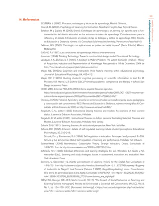Aprendizaje y mediación pedagógica 
con tecnologías digitales 
36 
14. Referencias 
BELTRÁN J. (1993), Procesos, estrategias y técnicas de aprendizaje, Madrid: Síntesis, 
Driscoll, M. (2000). Psychology of Learning for Instruction. Needham Heights, MA, Allyn & Bacon. 
Esteban, M. y Zapata, M. (2008, Enero). Estrategias de aprendizaje y eLearning. Un apunte para la fun-damentación 
del diseño educativo en los entornos virtuales de aprendizaje. Consideraciones para la 
reflexión y el debate. Introducción al estudio de las es trategias y estilos de aprendizaje. RED. Revista 
de Educación a Distancia, número 19. Consultado (día/mes/año) en http://www.um.es/ead/red/19 
Feldman, R.S. (2005) “Psicología: con aplicaciones en países de habla hispana”. (Sexta Edición) México, 
McGrawHill. 
GAGNE, R. (1987). Las condiciones del aprendizaje. México: Interamericana 
Jonassen (1994). Thinking Technology: Toward a constructivist design model. Educational Technology 
Landauer, T. K., Dumais, S. T. (1997). A Solution to Plato’s Problem: The Latent Semantic Analysis Theory 
of Acquisition, Induction and Representation of Knowledge. Recuperado el 10 de Diciembre, 2004 de 
http://lsa.colorado.edu/papers/plato/plato.annote.html. 
Mayer, R.E. (1992a). Cognition and instruction: Their historic meeting within educational psychology. 
Journal of Educational Psychology, 84, 405-412. 
Mayer, R.E. (1992b). Guiding students’ cognitive porcessing of scientific information in text. En M. 
Pressley, K.R. Harris y J.T. Guthrie (Eds.), Promoting academic competence and literacy in school. San 
Diego: Academic Press. 
OCDE, 2009. Informes PISA-ERA 2009. Informe español Resumen ejecutivo. 
http://www.educacion.gob.es/dctm/ministerio/horizontales/prensa/notas/2011/20110627-resumen-eje-cutivo- 
informe-espanol-pisa-era-2009.pdf?documentId=0901e72b80d241d7 
Onrubia, J. (2005, Febrero). Aprender y enseñar en entornos virtuales: actividad conjunta, ayuda pedagógica 
y construcción del conocimiento. RED. Revista de Educación a Distancia, número monográfico II. Con-sultado 
el 9 de Febrero de 2005 en http://www.um.es/ead/red/M2/ 
Reigeluth, C. M., editor (1983). Instructional Desing theories and models: An overview of their current 
status. Lawrence Erlbaum Associates, Hillsdale. 
Reigeluth, C. M., editor (1987). Instructional Theories in Action: Lessons Illustrating Selected Theories and 
Models. Laurence Erlbaum Associates, Hillsdale, New Jersey. 
Schunk, D.H. (1991). Learning theories. An educational perspective. New York: McMillan. 
Schunk, D.H. (1995). Inherent details of self-regulated learning include student perceptions. Educational 
Psychologist, 30, 213-216. 
Schunk, D.H. y Zimmerman, B.J. (1994). Self-regulation in education: Retrospect and prospect. En D.H. 
Schunk y B.J. Zimmerman (Eds.), Self-regulation of learning and performance. Hillsdale, NJ: Erlbaum. 
ScienceWeek (2004) Mathematics: Catastrophe Theory, Strange Attractors, Chaos. Consultado el 
18/8/2011 en de http://scienceweek.com/2003/sc031226-2.htm. 
Schmeck, R.R. (1988). Individual differences and learning strategies. En C.E. Weinstein, E.T. Goetz y P.A. 
Alexander (Eds.), Learning and study strategies: Issues in assessment, instruction and evaluation. New 
York: Academic Press. 
Siemens, G. (December 12, 2004). Connectivism: A Learning Theory for the Digital Age Consultado el 
18/8/2011 en http://citeseerx.ist.psu.edu/viewdoc/download?doi=10.1.1.87.3793&rep=rep1&type=p 
df traducción de Diego E. Leal Fonseca (Febrero 7, 2007) (diego@diegoleal.org) como Conectivismo: 
Una teoría de aprendizaje para la era digital. Consultado el 18/8/2011 en http://130.206.30.47:8080/ 
rid=1289843335708_655838098_2725/conectivismo_era_digital.pdf 
SIEMENS, George; WELLER, Martin (coord.) (2011). “The Impact of Social Networks on Teaching and 
Learning” [online monograph]. Revista de Universidad y Sociedad del Conocimiento (RUSC). Vol. 8, 
No 1, pp. 164-170. UOC. [Accessed: dd/mm/yy]. <http://rusc.uoc.edu/ojs/index.php/rusc/article/ 
view/v8n1-siemens-weller/v8n1-siemens-weller-eng> 
 