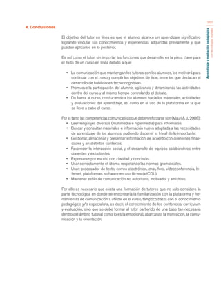 Aprendizaje y mediación pedagógica 
con tecnologías digitales 
360 
4. Conclusiones 
El objetivo del tutor en línea es que el alumno alcance un aprendizaje significativo 
logrando vincular sus conocimientos y experiencias adquiridas previamente y que 
puedan aplicarlos en lo posterior. 
Es así como el tutor, sin importar las funciones que desarrolle, es la pieza clave para 
el éxito de un curso en línea debido a que: 
• La comunicación que mantengan los tutores con los alumnos, los motivará para 
continuar con el curso y cumplir los objetivos de éste, entre los que destacan el 
desarrollo de habilidades tecno-cognitivas. 
• Promueve la participación del alumno, agilizando y dinamizando las actividades 
dentro del curso y al mismo tiempo controlando el debate. 
• Da forma al curso, conduciendo a los alumnos hacia los materiales, actividades 
y evaluaciones del aprendizaje, así como en el uso de la plataforma en la que 
se lleve a cabo el curso. 
Por lo tanto las competencias comunicativas que deben reforzarse son (Mauri & J., 2008): 
• Leer lenguajes diversos (multimedia e hipermedia) para informarse. 
• Buscar y consultar materiales e información nueva adaptada a las necesidades 
de aprendizaje de los alumnos, pudiendo discernir lo trivial de lo importante. 
• Gestionar, almacenar y presentar información de acuerdo con diferentes finali-dades 
y en distintos contextos. 
• Favorecer la interacción social, y el desarrollo de equipos colaborativos entre 
docentes y estudiantes. 
• Expresarse por escrito con claridad y concisión. 
• Usar correctamente el idioma respetando las normas gramaticales. 
• Usar: procesador de texto, correo electrónico, chat, foro, videoconferencia, In-ternet, 
plataformas, software en uso (licencia ICDL). 
• Mantener estilo de comunicación no autoritario, motivador y amistoso. 
Por ello es necesario que exista una formación de tutores que no solo considere la 
parte tecnológica en donde se encontraría la familiarización con la plataforma y he-rramientas 
de comunicación a utilizar en el curso, tampoco basta con el conocimiento 
pedagógico y/o especialista, es decir, el conocimiento de los contenidos, curriculum 
y evaluación, sino que se debe formar al tutor partiendo de una base tan necesaria 
dentro del ámbito tutorial como lo es la emocional, abarcando la motivación, la comu-nicación 
y la orientación. 
 