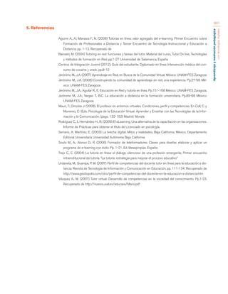 Aprendizaje y mediación pedagógica 
con tecnologías digitales 
361 
5. Referencias 
Aguirre A., A.; Manasia F., N. (2008) Tutorias en línea: valor agregado del e-learning. Primer Encuentro sobre 
Formación de Profesionales a Distancia y Tercer Encuentro de Tecnología Instruccional y Educación a 
Distancia, pp. 1-12. Recuperado de 
Banzato, M. (2004) Tutoring en red: funciones y tareas del tutor. Material del curso, Tutor On line, Tecnologías 
y métodos de formación en Red, pp.1-27 Universidad de Salamanca, España 
Centros de Integración Juvenil (2012). Guía del estudiante. Diplomado en línea: Intervención médica del con-sumo 
de cocaína y crack. pp.8-12 
Jerónimo M., J.A. (2007) Aprendizaje en Red, en Busca de la Comunidad Virtual. México: UNAM-FES Zaragoza 
Jerónimo M., J.A. (2008) Construyendo la comunidad de aprendizaje en red, una experiencia. Pp.27-58. Mé-xico: 
UNAM-FES Zaragoza 
Jerónimo M., J.A.; Aguilar R., E. Educación en Red y tutoría en línea. Pp.151-168 México: UNAM-FES Zaragoza. 
Jerónimo M., J.A.; Vargas T., B.C. La educación a distancia en la formación universitaria. Pp.89-98 México: 
UNAM-FES Zaragoza. 
Mauri, T.; Onrubia J. (2008). El profesor en entornos virtuales. Condiciones, perfil y competencias. En Coll, C. y 
Monereo, C. (Eds. Psicología de la Educación Virtual. Aprender y Enseñar con las Tecnologías de la Infor-mación 
y la Comunicación. (pags. 132-152) Madrid: Morata 
Rodríguez C., I.; Hernández H., R. (2009) El eLearning. Una alternativa de la capacitación en las organizaciones. 
Informe de Prácticas para obtener el título de Licenciado en psicología. 
Serrano, A; Martínez, E. (2003) La brecha digital. Mitos y realidades, Baja California, México, Departamento 
Editorial Universitaria Universidad Autónoma Baja California 
Souto M., A.; Alonso D., R. (2006) Formador de teleformadores. Claves para diseñar, elaborar y aplicar un 
programa de e-learning con éxito. Pp. 1-21. Ed. Ideaspropias. España 
Trejo C., C. (2004) La tutoría en línea: el diálogo silencioso de una profesión emergente. Primer encuentro 
intrainstitucional de tutoría. “La tutoría: estrategia para mejorar el proceso educativo” 
Urdaneta, M.; Guanipa, P. M. (2007) Perfil de competencias del docente tutor en línea para la educación a dis-tancia. 
Revista de Tecnología de Información y Comunicación en Educación, pp. 111-134. Recuperado de 
http://www.gestiopolis.com/otro/perfil-de-competencias-del-docente-en-la-educacion-a-distancia.htm 
Vásquez A., M. (2007) Tutor virtual: Desarrollo de competencias en la sociedad del conocimiento. Pp.1-23. 
Recuperado de http://noesis.usal.es/educare/Mario.pdf 
 