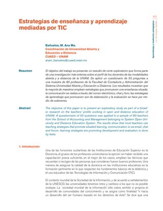 Aprendizaje y mediación pedagógica 
con tecnologías digitales 
362 
Estrategias de enseñanza y aprendizaje 
mediadas por TIC 
Resumen El objetivo del trabajo es presentar un estudio de corte exploratorio que forma parte 
de una investigación más extensa sobre el perfil de los docentes de las modalidades 
abierta y a distancia de la UNAM. Se aplicó un cuestionario de 55 preguntas a 
una muestra de 90 profesores de la Facultad de Contaduría y Administración del 
Sistema Universidad Abierta y Educación a Distancia. Los resultados muestran que 
la mayoría de maestros emplean estrategias que promueven una enseñanza situada; 
la comunicación se realiza a través del correo electrónico, chat y foro; las estrategias 
de aprendizaje que promueven son de elaboración y la evaluación se hace por me-dio 
de exámenes. 
Abstract The objective of this paper is to present an exploratory study as part of a broad-er 
research on the teachers’ profile working in open and distance education of 
UNAM. A questionnaire of 55 questions was applied to a sample of 90 teachers 
from the School of Accounting and Management belonging to System Open Uni-versity 
and Distance Education System. The results show that most teachers use 
teaching strategies that promote situated learning, communication is via email, chat 
and forum, learning strategies are promoting development and evaluation is done 
by tests. 
Bañuelos, M. Ana Ma. 
Coordinación de Universidad Abierta y 
Educación a Distancia 
CUAED – UNAM 
anam_banuelos@cuaed.unam.mx 
1. Introducción 
Una de las funciones sustantivas de las Instituciones de Educación Superior es la 
Docencia, el grueso de los profesores universitarios la ejercen sin haber recibido una 
capacitación previa suficiente, en el mejor de los casos, emplean las técnicas que 
recuerdan o recogen de las personas que consideran fueron buenos profesores. Una 
manera de asegurar la calidad de la docencia en las instituciones educativas es la 
formación pertinente en lo que respectan los fundamentos básicos de la didáctica y 
el uso educativo de las Tecnologías de Información y Comunicación (TIC). 
El contexto mundial de la Sociedad de la Información, y de acuerdo a señalamientos 
de la UNESCO, las universidades tenemos retos y cambios a los que no es posible 
soslayar. La sociedad mundial de la información sólo cobra sentido si propicia el 
desarrollo de comunidades del conocimiento y se asigna como finalidad “ir hacia 
un desarrollo del ser humano basado en los derechos de éste”. Se dice que una 
 