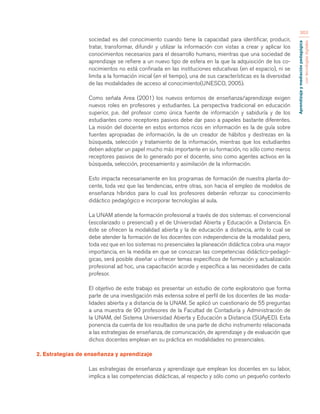 Aprendizaje y mediación pedagógica 
con tecnologías digitales 
363 
sociedad es del conocimiento cuando tiene la capacidad para identificar, producir, 
tratar, transformar, difundir y utilizar la información con vistas a crear y aplicar los 
conocimientos necesarios para el desarrollo humano, mientras que una sociedad de 
aprendizaje se refiere a un nuevo tipo de esfera en la que la adquisición de los co-nocimientos 
no está confinada en las instituciones educativas (en el espacio), ni se 
limita a la formación inicial (en el tiempo), una de sus características es la diversidad 
de las modalidades de acceso al conocimiento(UNESCO, 2005). 
Como señala Area (2001) los nuevos entornos de enseñanza/aprendizaje exigen 
nuevos roles en profesores y estudiantes. La perspectiva tradicional en educación 
superior, p.e. del profesor como única fuente de información y sabiduría y de los 
estudiantes como receptores pasivos debe dar paso a papeles bastante diferentes. 
La misión del docente en estos entornos ricos en información es la de guía sobre 
fuentes apropiadas de información, la de un creador de hábitos y destrezas en la 
búsqueda, selección y tratamiento de la información, mientras que los estudiantes 
deben adoptar un papel mucho más importante en su formación, no sólo como meros 
receptores pasivos de lo generado por el docente, sino como agentes activos en la 
búsqueda, selección, procesamiento y asimilación de la información. 
Esto impacta necesariamente en los programas de formación de nuestra planta do-cente, 
toda vez que las tendencias, entre otras, son hacia el empleo de modelos de 
enseñanza híbridos para lo cual los profesores deberán reforzar su conocimiento 
didáctico pedagógico e incorporar tecnologías al aula. 
La UNAM atiende la formación profesional a través de dos sistemas: el convencional 
(escolarizado o presencial) y el de Universidad Abierta y Educación a Distancia. En 
éste se ofrecen la modalidad abierta y la de educación a distancia, ante lo cual se 
debe atender la formación de los docentes con independencia de la modalidad pero, 
toda vez que en los sistemas no presenciales la planeación didáctica cobra una mayor 
importancia, en la medida en que se conozcan las competencias didáctico-pedagó-gicas, 
será posible diseñar u ofrecer temas específicos de formación y actualización 
profesional ad hoc, una capacitación acorde y específica a las necesidades de cada 
profesor. 
El objetivo de este trabajo es presentar un estudio de corte exploratorio que forma 
parte de una investigación más extensa sobre el perfil de los docentes de las moda-lidades 
abierta y a distancia de la UNAM. Se aplicó un cuestionario de 55 preguntas 
a una muestra de 90 profesores de la Facultad de Contaduría y Administración de 
la UNAM, del Sistema Universidad Abierta y Educación a Distancia (SUAyED). Esta 
ponencia da cuenta de los resultados de una parte de dicho instrumento relacionada 
a las estrategias de enseñanza, de comunicación, de aprendizaje y de evaluación que 
dichos docentes emplean en su práctica en modalidades no presenciales. 
2. Estrategias de enseñanza y aprendizaje 
Las estrategias de enseñanza y aprendizaje que emplean los docentes en su labor, 
implica a las competencias didácticas, al respecto y sólo como un pequeño contexto 
 