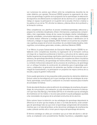 Aprendizaje y mediación pedagógica 
con tecnologías digitales 
364 
son numerosos los autores que refieren entre las competencias docentes las de 
orden didáctico, por ejemplo, Perrenoud (2004) propone la organización de situa-ciones 
de aprendizaje; la gestión de la progresión de los aprendizajes; la elaboración 
de dispositivos de diferenciación; la implicación de los alumnos en su aprendizaje; el 
trabajo en equipo; la participación en la gestión de la escuela; informar e implicar a 
los padres; el uso de las TIC; afrontar los deberes y dilemas éticos de la profesión y 
la formación continua. 
Otras competencias son, planificar el proceso enseñanza-aprendizaje; seleccionar y 
preparar los contenidos disciplinares; ofrecer informaciones y explicaciones compren-sibles 
y bien organizadas; manejo de las nuevas tecnologías; diseñar metodologías y 
organizar actividades; comunicarse-relacionarse con los alumnos; realizar actividades 
de tutoría; evaluar; reflexionar e investigar sobre la enseñanza e identificarse con la 
institución y trabajar en equipo (Zabalza, 2003). También se encuentran las competen-cias 
cognitivas propias de la función de profesor de una determinada disciplina; meta-cognitivas; 
comunicativas; gerenciales; sociales y afectivas (Valcárcel, 2005). 
Y en México, la propia Subsecretaría de Educación Media Superior (2008) ha es-tablecido 
como competencias docentes, la organización de la formación continua 
a lo largo de su trayectoria profesional; el dominio y estructura de los saberes para 
facilitar experiencias de aprendizaje significativo; planificación de los procesos de en-señanza 
y de aprendizaje atendiendo al enfoque por competencias; llevar a la práctica 
procesos de enseñanza y de aprendizaje de manera efectiva, creativa einnovadora a 
su contexto institucional; evaluación de los procesos de enseñanza y de aprendizaje 
con un enfoque formativo; la construcción de ambientes para el aprendizaje autó-nomo 
y colaborativo; la generación de ambientes que faciliten el desarrollo sano e 
integral de losestudiantes y la participación en proyectos de mejora continua de su 
escuela y apoya la gestión institucional. 
Como puede apreciarse en las propuestas están presentes los elementos didácticos 
(incluso sobre los tecnológicos), por lo que investigar el tipo de estrategias de ense-ñanza, 
aprendizaje, comunicación y evaluación es una base necesaria para el diseño 
de actividades formativas. 
Existe abundante literatura sobre la definición de estrategias de enseñanza, de apren-dizaje, 
de comunicación y de evaluación, en este documento tomaremos la descrip-ción 
que hace Díaz Barriga y Hernández (2010), en el entendido que las estrategias 
de enseñanza son los medios o recursos para prestar la ayuda pedagógica ajustada 
a las necesidades de progreso de la actividad constructiva de los alumnos. 
Estos autores hacen la distinción con las estrategias de aprendizaje depositando la 
diferencia en el actor que las emplea, es decir, si se trata del alumno, serán estrate-gias 
de aprendizaje toda vez que sirven al aprendizaje autogenerado del estudiante; 
mientras que si se trata del profesor, se les denominan estrategias de enseñanza las 
cuales cobrarán sentido sólo si sirven para la mejora del aprendizaje del alumno. 
El término estrategia se utiliza por considerar que ya se trate del alumno o del do-cente, 
se emplearán como procedimientos flexibles heurísticos y adaptables según 
 