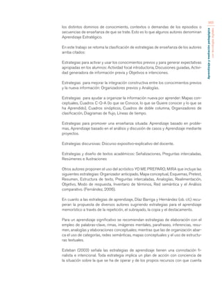 Aprendizaje y mediación pedagógica 
con tecnologías digitales 
365 
los distintos dominios de conocimiento, contextos o demandas de los episodios o 
secuencias de enseñanza de que se trate. Esto es lo que algunos autores denominan 
Aprendizaje Estratégico. 
En este trabajo se retoma la clasificación de estrategias de enseñanza de los autores 
arriba citados: 
Estrategias para activar y usar los conocimientos previos y para generar expectativas 
apropiadas en los alumnos: Actividad focal introductoria, Discusiones guiadas, Activi-dad 
generadora de información previa y Objetivos e intenciones. 
Estrategias para mejorar la integración constructiva entre los conocimientos previos 
y la nueva información: Organizadores previos y Analogías. 
Estrategias para ayudar a organizar la información nueva por aprender: Mapas con-ceptuales, 
Cuadros C-Q-A (lo que se Conoce, lo que se Quiere conocer y lo que se 
ha Aprendido), Cuadros sinópticos, Cuadros de doble columna, Organizadores de 
clasificación, Diagramas de flujo, Líneas de tiempo. 
Estrategias para promover una enseñanza situada: Aprendizaje basado en proble-mas, 
Aprendizaje basado en el análisis y discusión de casos y Aprendizaje mediante 
proyectos. 
Estrategias discursivas: Discurso expositivo-explicativo del docente. 
Estrategias y diseño de textos académicos: Señalizaciones, Preguntas intercaladas, 
Resúmenes e Ilustraciones 
Otros autores proponen el uso del acróstico YO ME PREPARO, MIRA que incluye las 
siguientes estrategias: Organizador anticipado, Mapa conceptual, Esquemas, Pretest, 
Resumen, Estructura de texto, Preguntas intercaladas, Analogías, Realimentación, 
Objetivo, Modo de respuesta, Inventario de términos, Red semántica y el Análisis 
comparativo. (Fernández, 2006). 
En cuanto a las estrategias de aprendizaje, Díaz Barriga y Hernández (ob. cit.) recu-peran 
la propuesta de diversos autores sugiriendo estrategias para el aprendizaje 
memorístico a través de la repetición, el subrayado, la copia y el destacamento. 
Para un aprendizaje significativo se recomiendan estrategias de elaboración con el 
empleo de palabras-clave, rimas, imágenes mentales, parafraseo, inferencias, resu-men, 
analogías y elaboraciones conceptuales; mientras que las de organización abar-ca 
el uso de categorías, redes semánticas, mapas conceptuales y el uso de estructu-ras 
textuales. 
Esteban (2003) señala las estrategias de aprendizaje tienen una connotación fi-nalista 
e intencional. Toda estrategia implica un plan de acción con conciencia de 
la situación sobre la que se ha de operar y de los propios recursos con que cuenta 
 