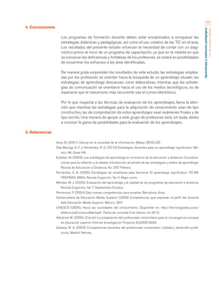 Aprendizaje y mediación pedagógica 
con tecnologías digitales 
369 
4. Conclusiones 
Los programas de formación docente deben estar encaminados a enriquecer las 
estrategias didácticas y pedagógicas, así como el uso creativo de las TIC en el aula. 
Los resultados del presente estudio refuerzan la necesidad de contar con un diag-nóstico 
previo al inicio de un programa de capacitación, ya que en la medida en que 
se conozcan las deficiencias y fortalezas de los profesores, se estará en posibilidades 
de encaminar los esfuerzos a las área identificadas. 
De manera grata sorprenden los resultados de este estudio, las estrategias emplea-das 
por los profesores se orientan hacia la búsqueda de un aprendizaje situado, las 
estrategias de aprendizaje descansan como elaborativas, mientras que las estrate-gias 
de comunicación se orientaron hacia el uso de los medios tecnológicos, es de 
esperarse que el mecanismo más recurrente sea el correo electrónico. 
Por lo que respecta a las técnicas de evaluación de los aprendizajes, llama la aten-ción 
que mientras las estrategias para la adquisición de conocimiento sean de tipo 
constructivo, las de comprobación de estos aprendizajes sean exámenes finales y de 
tipo escrito. Una manera de apoyar a este grupo de profesores será, sin duda, darles 
a conocer la gama de posibilidades para la evaluación de los aprendizajes. 
5. Referencias 
Area, M. (2001). Educar en la sociedad de la información. Bilbao: DESCLÉE. 
Díaz Barriga, A. F. y Hernández, R. G. (2010) Estrategias docentes para un aprendizaje significativo. Mé-xico: 
Mc Graw Hill. 
Esteban, M. (2003). Las estrategias de aprendizaje en el entorno de la educación a distancia. Considera-ciones 
para la reflexión y el debate. Introducción al estudio de las estrategias y estilos de aprendizaje. 
Revista de Educación a Distancia. No. 007. Febrero. 
Fernández, S. N. (2006). Estrategias de enseñanza para favorecer El aprendizaje significativo: YO ME 
PREPARO, MIRA. Revista Cognición. No 5. Mayo-Junio. 
Méndez. M. J. (2006). Evaluación del aprendizaje y la calidad de los programas de educación a distancia. 
Revista Cognición. No 7. Septiembre-Octubre. 
Perrenoud, P. (2004) Diez nuevas competencias para enseñar. Barcelona: Graó. 
Subsecretaria de Educación Media Superior (2008) Competencias que expresan el perfil del docente 
dela Educación Media Superior. México: SEP. 
UNESCO (2005). Hacia las sociedades del conocimiento. Disponible en: http://tecnologiaedu.us.es/ 
bibliovir/pdf/unesco9abril.pdf Fecha de consulta 9 de febrero de 2012. 
Valcárcel, M. (2005). (Coord.) La preparación del profesorado universitario para la convergencia europea 
en educación superior. Informe Investigación Proyecto EA2003-0040. 
Zabalza, M. A. (2003) Competencias docentes del profesorado universitario. Calidad y desarrollo profe-siona., 
Madrid: Narcea. 
 