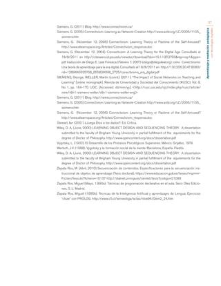 Aprendizaje y mediación pedagógica 
con tecnologías digitales 
37 
Siemens, G. (2011) Blog. http://www.connectivism.ca/ 
Siemens, G. (2005) Connectivism: Learning as Network-Creation http://www.astd.org/LC/2005/1105_ 
seimens.htm 
Siemens, G. (November 12, 2006) Connectivism: Learning Theory or Pastime of the Self-Amused? 
http://www.elearnspace.org/Articles/Connectivism_response.doc 
Siemens, G. (December 12, 2004). Connectivism: A Learning Theory for the Digital Age Consultado el 
18/8/2011 en http://citeseerx.ist.psu.edu/viewdoc/download?doi=10.1.1.87.3793&rep=rep1&type= 
pdf traducción de Diego E. Leal Fonseca (Febrero 7, 2007) (diego@diegoleal.org) como Conectivismo: 
Una teoría de aprendizaje para la era digital. Consultado el 18/8/2011 en http://130.206.30.47:8080/ 
rid=1289843335708_655838098_2725/conectivismo_era_digital.pdf 
SIEMENS, George; WELLER, Martin (coord.) (2011). “The Impact of Social Networks on Teaching and 
Learning” [online monograph]. Revista de Universidad y Sociedad del Conocimiento (RUSC). Vol. 8, 
No 1, pp. 164-170. UOC. [Accessed: dd/mm/yy]. <http://rusc.uoc.edu/ojs/index.php/rusc/article/ 
view/v8n1-siemens-weller/v8n1-siemens-weller-eng> 
Siemens, G. (2011) Blog. http://www.connectivism.ca/ 
Siemens, G. (2005) Connectivism: Learning as Network-Creation http://www.astd.org/LC/2005/1105_ 
seimens.htm 
Siemens, G. (November 12, 2006) Connectivism: Learning Theory or Pastime of the Self-Amused? 
http://www.elearnspace.org/Articles/Connectivism_response.doc 
Stewart, Ian (2001) ¿Juega Dios a los dados?. Ed. Crítica. 
Wiley, D. A. (June, 2000) LEARNING OBJECT DESIGN AND SEQUENCING THEORY. A dissertation 
submitted to the faculty of Brigham Young University in partial fulfillment of the equirements for the 
degree of Doctor of Philosophy. http://www.opencontent.org/docs/dissertation.pdf 
Vygotsky, L. (1932). El Desarrollo de los Procesos Psicológicos Superiores. México. Grijalbo, 1979. 
Wertsch, J.V. (1988). Vygotsky y la formación social de la mente. Barcelona, España: Paidós. 
Wiley, D. A. (June, 2000) LEARNING OBJECT DESIGN AND SEQUENCING THEORY. A dissertation 
submitted to the faculty of Brigham Young University in partial fulfillment of the equirements for the 
degree of Doctor of Philosophy. http://www.opencontent.org/docs/dissertation.pdf 
Zapata Ros, M. (Abril, 2010) Secuenciación de contenidos. Especificaciones para la secuenciación ins-truccional 
de objetos de aprendizaje (Tesis doctoral). https://www.educacion.gob.es/teseo/imprimir- 
FicheroTesis.do?fichero=16137 http://dialnet.unirioja.es/servlet/tesis?codigo=21089 
Zapata Ros, Miguel (Mayo, 1.990a): Técnicas de programación declarativa en el aula. Seco Olea Edicio-nes, 
S. L. Madrid. 
Zapata Ros, Miguel (1990b). Tecnicas de la Inteligencia Artificial y aprendizajes de Lengua: Ejercicios 
“cloze” con PROLOG. http://www.c5.cl/ieinvestiga/actas/ribie94/Dem2_24.htm 
 