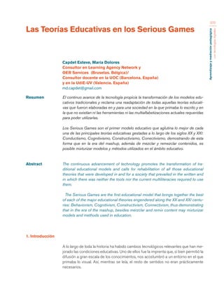 Aprendizaje y mediación pedagógica 
con tecnologías digitales 
370 
Las Teorías Educativas en los Serious Games 
Resumen El continuo avance de la tecnología propicia la transformación de los modelos edu-cativos 
tradicionales y reclama una readaptación de todas aquellas teorías educati-vas 
que fueron elaboradas en y para una sociedad en la que primaba lo escrito y en 
la que no existían ni las herramientas ni las multialfabetizaciones actuales requeridas 
para poder utilizarlas. 
Los Serious Games son el primer modelo educativo que aglutina lo mejor de cada 
una de las principales teorías educativas gestadas a lo largo de los siglos XX y XXI: 
Conductismo, Cognitivismo, Constructivismo, Conectivismo, demostrando de esta 
forma que en la era del mashup, además de mezclar y remezclar contenidos, es 
posible mixturizar modelos y métodos utilizados en el ámbito educativo. 
Abstract The continuous advancement of technology promotes the transformation of tra-ditional 
educational models and calls for rehabilitation of all those educational 
theories that were developed in and for a society that prevailed in the written and 
in which there was neither the tools nor the current multiliteracies required to use 
them. 
The Serious Games are the first educational model that brings together the best 
of each of the major educational theories engendered along the XX and XXI centu-ries: 
Behaviorism, Cognitivism, Constructivism, Connectivism, thus demonstrating 
that in the era of the mashup, besides merzclar and remix content may mixturizar 
models and methods used in education. 
Capdet Esteve, María Dolores 
Consultor en Learning Agency Network y 
OER Services (Bruselas. Bélgica)/ 
Consultor docente en la UOC (Barcelona. España) 
y en la UdiE-UV (Valencia. España) 
md.capdet@gmail.com 
1. Introducción 
A lo largo de toda la historia ha habido cambios tecnológicos relevantes que han me-jorado 
las condiciones educativas. Uno de ellos fue la imprenta que, si bien permitió la 
difusión a gran escala de los conocimientos, nos acostumbró a un entorno en el que 
primaba lo visual. Así, mientras se leía, el resto de sentidos no eran prácticamente 
necesarios. 
 