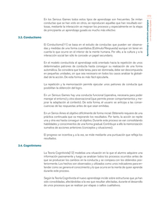 Aprendizaje y mediación pedagógica 
con tecnologías digitales 
373 
En los Serious Games todos estos tipos de aprendizaje son frecuentes. Se imitan 
conductas que se han visto en otros, se reproducen aquellas que han resultado exi-tosas, 
mediante la interacción se mejoran los procesos y especialmente en la etapa 
de principiante un aprendizaje guiado es mucho más efectivo 
3.3. Conductismo 
El Conductismo[11] se basa en el estudio de conductas que pueden ser observa-das 
y medidas de una forma cuantitativa (Estímulo/Respuesta) aunque sin tener en 
cuenta lo que ocurre en el interior de la mente humana. Por ello, a la cultura y a la 
interacción social tan sólo le concede un papel secundario. 
En el modelo conductista el aprendizaje está orientado hacia la repetición de unos 
determinados patrones de conducta hasta conseguir su realización de una forma 
automática. Se considera que toda tarea, para ser dominada, debe ser descompuesta 
en pequeñas unidades, sin que sea necesario en todos los casos analizar la globali-dad 
de la acción. De esta forma es más fácil ejecutarla. 
La repetición y la memorización permite ejecutar unos patrones de conducta que 
posibilitan la obtención del logro. 
En un Serious Games hay una conducta funcional (operativa, necesaria para poder 
manejar el entorno) y otra observacional (que permite prever comportamientos y me-jorar 
la adaptación al contexto). De esta forma, el usuario se anticipa a las conse-cuencias 
de las respuestas antes de que sean emitidas. 
En un Serios Ames el objetivo difícilmente de forma inicial. Obtenerlo requiere de una 
práctica continuada que va mejorando los resultados. Por tanto, la acción se repite 
una y otra vez hasta conseguir el objetivo. Durante este proceso se van consolidando 
habilidades y conocimientos de una forma gradual. Contribuye a ello la memorización 
sumativa de acciones anteriores (conceptos y situaciones). 
El progreso se incentiva y, a la vez, se mide mediante una puntuación que refleja los 
resultados. 
3.4. Cognitivismo 
La Teoría Cognitivista[12] modeliza una situación en la que el alumno adquiere una 
información pasivamente y luego se analizan todos los procesos ocurridos antes de 
que se produzcan los cambios en la conducta y se compara con los obtenidos pos-teriormente. 
Los hechos son observados y utilizados como unos indicadores para en-tender 
como se genera el conocimiento y lo que ocurre en la mente de quien aprende 
durante este proceso. 
Según la Teoría Cognitivista el nuevo aprendizaje incide sobre estructuras que ya han 
sido consolidadas, afectándolas a la vez que resultan afectadas, durante el desarrollo 
de unos procesos que se realizan por etapas o saltos cualitativos. 
 