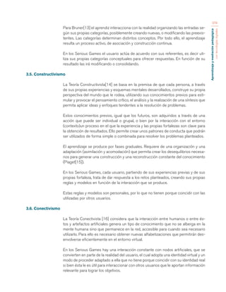 Aprendizaje y mediación pedagógica 
con tecnologías digitales 
374 
Para Bruner[13] el aprendiz interacciona con la realidad organizando las entradas se-gún 
sus propias categorías, posiblemente creando nuevas, o modificando las preexis-tentes. 
Las categorías determinan distintos conceptos. Por todo ello, el aprendizaje 
resulta un proceso activo, de asociación y construcción continua. 
En los Serious Games el usuario actúa de acuerdo con sus referentes, es decir uti-liza 
sus propias categorías conceptuales para ofrecer respuestas. En función de su 
resultado las irá modificando o consolidando. 
3.5. Constructivismo 
La Teoría Constructivista[14] se basa en la premisa de que cada persona, a través 
de sus propias experiencias y esquemas mentales desarrollados, construye su propia 
perspectiva del mundo que le rodea, utilizando sus conocimientos previos para esti-mular 
y provocar el pensamiento crítico, el análisis y la realización de una síntesis que 
permita aplicar ideas y enfoques tendentes a la resolución de problemas. 
Estos conocimientos previos, igual que los futuros, son adquiridos a través de una 
acción que puede ser individual o grupal, o bien por la interacción con el entorno 
(contexto)un proceso en el que la experiencia y las propias fortalezas son clave para 
la obtención de resultados. Ello permite crear unos patrones de conducta que podrán 
ser utilizados de forma simple o combinada para resolver los problemas planteados. 
El aprendizaje se produce por fases graduales. Requiere de una organización y una 
adaptación (asimilación y acomodación) que permita crear los desequilibrios necesa-rios 
para generar una construcción y una reconstrucción constante del conocimiento 
(Piaget[15]). 
En los Serious Games, cada usuario, partiendo de sus experiencias previas y de sus 
propias fortaleza, trata de dar respuesta a los retos planteados, creando sus propias 
reglas y modelos en función de la interacción que se produce. 
Estas reglas y modelos son personales, por lo que no tienen porque coincidir con las 
utilizadas por otros usuarios. 
3.6. Conectivismo 
La Teoría Conectivista [16] considera que la interacción entre humanos o entre és-tos 
y artefactos artificiales genera un tipo de conocimiento que no se alberga en la 
mente humana sino que permanece en la red, accesible para cuando sea necesario 
utilizarlo. Para ello es necesario obtener nuevas alfabetizaciones que permitirán des-envolverse 
eficientemente en el entorno virtual. 
En los Serious Games hay una interacción constante con nodos artificiales, que se 
convierten en parte de la realidad del usuario, el cual adopta una identidad virtual y un 
modo de proceder adaptado a ella que no tiene porque coincidir con su identidad real 
si bien ésta le es útil para interaccionar con otros usuarios que le aportan información 
relevante para lograr los objetivos. 
 