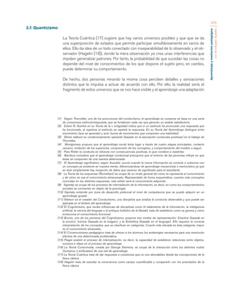 Aprendizaje y mediación pedagógica 
con tecnologías digitales 
375 
3.7. Quanticismo 
La Teoría Cuántica [17] sugiere que hay varios universos posibles y que que se da 
una superposición de estados que permite participar simultáneamente en varios de 
ellos. Ello da idea de un todo conectado con inseparabilidad de lo observado y el ob-servador 
(Hagelin [18]), donde la mera observación ya crea unas interferencias que 
impiden generalizar patrones. Por tanto, la probabilidad de que sucedan las cosas no 
depende del nivel de conocimientos de los que dispone el sujeto pero, en cambio, 
puede determinar su comportamiento. 
De hecho, dos personas mirando la misma cosa perciben detalles y sensaciones 
distintos que le impulsa a actuar de acuerdo con ello. Por ello, la realidad sería el 
fragmento de estos universos que se nos hace visible y el aprendizaje una adaptación 
[1] Según Thorndike, uno de los precursores del conductismo, el aprendizaje se compone se basa en una serie 
de conexiones estímulo/respuesta, que se fortalecen cada vez que generan un estado satisfactorio. 
[2] Edwin R. Gutrhie en su Teoría de la c ontigüidad indica que si un estímulo ha provocado una respuesta que 
ha funcionado, al repetirse el estímulo se repetirá la respuesta. En su Teoría del Aprendizaje distingue entre 
movimiento (que se aprende) y acto (suma de movimientos que componen una habilidad) 
[3] Skiner elaboró su condicionamiento operante (basado en la asociación conductas positivas) en el trabajo de 
Thorndike, 
[4] Montgomery propuso que el aprendizaje social tenía lugar a través de cuatro etapas principales: contacto 
cercano, imitación de los superiores, comprensión de los conceptos, y comportamiento del modelo a seguir. 
[5] Para Rotter la conducta se refuerza con consecuencias positivas, lo que condece a repetirlas 
[6] Bandura considera que el aprendizaje conductual presupone que el entorno de las personas influye en que 
éstas se comporten de una manera determinada 
[7] El Aprendizaje significativo, según Ausubel, ocurre cuando la nueva información se conecta o subsume con 
un concepto ya existente en nuestra mente, diferenciandose de aprendizaje mecanicista o memorístico ya que 
en éste simplemente hay recepción de datos que carecen de significado para el estudiante. 
[8] La Teoría de los esquemas (Rumelhart) se ocupa de un modo general de cómo se representa el conocimiento 
y de cómo se usa el conocimiento almacenado. Representado de forma esquemática, cuantos más conceptos 
coincidan en lso distintos esquemas, más sólido será el conocimiento adquirido. 
[9] Vigotsky se ocupa de los procesos de internaliación de la información, es decir, en como los comportamientos 
sociales se convierten en objeto de la psicología. 
[10] Vigotsky entiende por zona de desarrollo potencial el nivel de competencia que se puede adquirir en un 
aprendizaje guiado 
[11] Watson es el creador del Conductismo, una disciplina que analiza la conducta observable y que puede ser 
aplicada en el ámbito del aprendizaje 
[12] El Cognitivismo, que recibe influencias de disciplinas como el tratamiento de la información, la inteligencia 
artificial, la ciencia del lenguaje o el enfoque holístico de la Gestalt, trata de establecer como se genera y cómo 
evoluciona el conocimiento funcional. 
[13] Bruner, uno de los pioneros del Cognitivismo, propone tres modos de representación: Enactiva (basada en 
la acción), Icónica (basada en la imagen), y la Simbólica (basada en el lenguaje). Ello requiere la correcta 
interpretación de los conceptos, que se clasifican en categorías. Cuanto más elevada es ésta categoría, mayor 
es el conocimiento alcanzado. 
[14] El Constructivismo pedagógico trata de ofrecer a los alumnos los andamiajes necesarios para una resolución 
efectiva de una determinada problemática. 
[15] Piaget analizó el proceso de internalización, es decir, la capacidad de establecer relaciones entre objetos, 
sucesos e ideas en el proceso de aprendizaje. 
[16] La Teoría Conectivista, creada por George Siemens, se ocupa de la interacción entre los distintos nodos 
(humanos o artificiales) de una red de aprendizaje 
[17] La Teoría Cuántica trata de dar respuesta a cuestiones que no son abordables desde las concepciones de la 
física clásica 
[18] Hagelin trata de estudiar la consciencia como campo cuantificable y compararlo con los postulados de la 
física clásica 
 