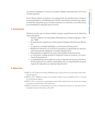 Aprendizaje y mediación pedagógica 
con tecnologías digitales 
376 
al contexto visualizado en el que son posibles múltiples respuestas para una misma 
situación genérica. 
En los Serious Games se produce una superposición de contextos (real y virtual) en 
los que participamos simultáneamente creando subcontextos (culturas) que requie-ren 
distintas respuestas que, en muchas ocasiones, son azarosas, y se confía en que, 
por probabilidad, la respuesta sea la correcta. 
4. Conclusiones 
Podemos concluir que los Serious Games incluyen características de las diferentes 
teorías educativas: 
• Todos los objetivos son alcanzables (Recompensa y Castigo (Insignias) – Skin-ner, 
1938) 
• Se aprende de la experiencia y de las propias fortalezas (Teoría Social - Bandu-ra) 
• La repetición consolida habilidades y conocimiento (Conductismo) 
• Mediante la interacción con el entorno se produce un aprendizaje por descubri-miento 
que permite categorizar conceptos (Cognitivismo) 
• Para alcanzar los objetivos hay varias rutas posibles (Constructivismo). 
• La información recibida durante la interacción activa la conducta y el conoci-miento 
(Conectivismo) 
• La probabilidad de que sucedan las cosas no depende del nivel de conocimien-tos 
del sujeto pero, en cambio, puede determinar su comportamiento ya que la 
mayoría de respuestas son azarosas (Quanticismo). 
5. Referencias 
CAPDET, D., 2010, Manual de Nuevas Alfabetizaciones y Nuevos Entornos Conectivistas. Udie-Univer-sidad 
de Valencia 
CAPDET, D., 2011, Metáforas visuales en los mundos virtuales. El caso de NANEC 2010/11. revista @ 
tic. Universidad de Valencia 
CAPDET, D., 2011, Conectivismo y aprendizaje informal. Análisis desde el punto de vista de una sociedad 
en proceso de transformación. UOC. Barcelona 
CAPDET, D., Quanticismo, una teoría para la nueva era computacional. Ponencia en I Encuentro de Uni-versidades 
Inclusivas Virtual Educa. Perú, 2011 
 