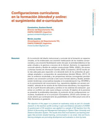Aprendizaje y mediación pedagógica 
con tecnologías digitales 
377 
Configuraciones curriculares 
en la formación blended y online: 
el surgimiento del e-curriculum 
Resumen En la evolución del diseño instruccional y curricular de la formación en espacios 
virtuales, se ha evidenciado una creciente inadecuación de los modelos conven-cionales 
y una creciente flexibilización sobre dos ejes: la actividad didáctica en las 
aulas virtuales y la apertura a recursos de la Internet. Asimismo, la organización 
curricular abierta y flexible de carácter constructivista (Willis, 2009) y de acceso 
a diversas fuentes de información (Lemke, 2005; Constantino, 2010) resulta ser 
la más adecuada para responder a la demanda tanto de los ambientes de apre-ndizaje 
ampliados o enriquecidos de características blended (Morán, 2011). Si 
bien la evidencia recolectada y las perspectivas teóricas convergentes permiten 
predecir una conversión curricular a este nuevo formato abierto y flexible, también 
existen tendencias conservadoras basadas en la estandarización (v.g. SCORM) y 
en la concentración del conocimiento (v.g., repositorios digitales con acceso con-trolado), 
-además de los recelos de las instituciones educativas y los requerimien-tos 
de un perfil docente adecuado y cambios en los sistemas de evaluación-, que 
entran en conflicto con este nuevo enfoque curricular. El objetivo de la ponencia 
es presentar la problemática descripta y la evolución de las configuraciones cur-riculares, 
focalizando en el e-curriculum (Constantino, 2010) como formato cur-ricular 
abierto que contempla tanto las posibilidades de la Web actual como de la 
Web Semántica en gestación 
Abstract The objective of this paper is to present an exploratory study as part of a broader 
research on the teachers’ profile working in open and distance education of UNAM. 
A questionnaire of 55 questions was applied to a sample of 90 teachers from the 
School of Accounting and Management belonging to System Open University and 
Distance Education System. The results show that most teachers use teaching strat-egies 
that promote situated learning, communication is via email, chat and forum, 
learning strategies are promoting development and evaluation is done by tests. 
Constantino, Gustavo Daniel 
Director del Departamento TIC, 
CIAFIC/CONICET, Argentina 
gustavo.constantino@gmail.com 
Morán, Lourdes 
2Investigadora del Departamento TIC, 
CIAFIC/CONICET, Argentina 
moran.lourdes1@gmail.com 
 
