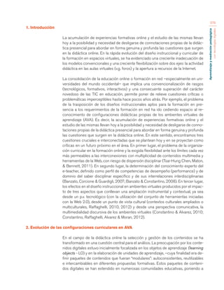 Aprendizaje y mediación pedagógica 
con tecnologías digitales 
378 
1. Introducción 
La acumulación de experiencias formativas online y el estudio de las mismas llevan 
hoy a la posibilidad y necesidad de desligarse de connotaciones propias de la didác-tica 
presencial para abordar en forma genuina y profunda las cuestiones que surgen 
en la didáctica online. En la rápida evolución del diseño instruccional y curricular de 
la formación en espacios virtuales, se ha evidenciado una creciente inadecuación de 
los modelos convencionales y una creciente flexibilización sobre dos ejes: la actividad 
didáctica en las aulas virtuales (v.g. foros) y la apertura a recursos de la Internet. 
La consolidación de la educación online o formación en red –especialmente en uni-versidades 
del mundo occidental– que implica una convencionalización de rasgos 
(tecnológicos, formativos, interactivos) y una consecuente superación del carácter 
novedoso de las TIC en educación, permite poner de relieve cuestiones críticas o 
problemáticas imperceptibles hasta hace pocos años atrás. Por ejemplo, el problema 
de la trasposición de los diseños instruccionales aptos para la formación en pre-sencia 
a los requerimientos de la formación en red ha ido cediendo espacio al re-conocimiento 
de configuraciones didácticas propias de los ambientes virtuales de 
aprendizaje (AVA). Es decir, la acumulación de experiencias formativas online y el 
estudio de las mismas llevan hoy a la posibilidad y necesidad de desligarse de conno-taciones 
propias de la didáctica presencial para abordar en forma genuina y profunda 
las cuestiones que surgen en la didáctica online. En este sentido, encontramos tres 
cuestiones cruciales e interconectadas que se plantean hoy y en se proyectan como 
críticas en un futuro próximo en el área. En primer lugar, el problema de la organiza-ción 
curricular en la formación online y la exigida flexibilidad ante los límites cada vez 
más permeables a las interconexiones con multiplicidad de contenidos multimedia y 
herramientas de la Web, con riesgo de dispersión disciplinar (Tsai-Hung Chen, Maton, 
& Bennett, 2011). En segundo lugar, la determinación del conocimiento experto del 
e-teacher, definido como perfil de competencias de desempeño (performance) y de 
dominio del saber disciplinar específico y de sus interrelaciones interdisciplinarias 
(Banzato, Corcione & Guardigli, 2007; Banzato & Constantino, 2008). En tercer lugar, 
los efectos en el diseño instruccional en ambientes virtuales producidos por el impac-to 
de tres aspectos que conllevan una ampliación instrumental y contextual, ya sea 
desde un p.v. tecnológico (con la utilización del conjunto de herramientas iniciadas 
con la Web 2.0), desde un punto de vista cultural (contextos culturales ampliados o 
multiculturales, Raffaghelli, 2010, 2012) y desde una perspectiva comunicativa, la 
multimedialidad discursiva de los ambientes virtuales (Constantino & Alvarez, 2010; 
Constantino, Raffaghelli, Alvarez & Moran, 2012). 
2. Evolución de las configuraciones curriculares en AVA 
En el campo de la didáctica online la selección y gestión de los contenidos se ha 
transformado en una cuestión central para el análisis. La preocupación por los conte-nidos 
digitales estuvo inicialmente focalizada en los objetos de aprendizaje (learning 
objects - LO) y en la elaboración de unidades de aprendizaje, –cuya finalidad era de-finir 
paquetes de contenidos que fueran “modulares”: autoconsistentes, reutilizables 
e intercambiables en diferentes propuestas formativas. Estos paquetes de conteni-dos 
digitales se han extendido en numerosas comunidades educativas, poniendo a 
 