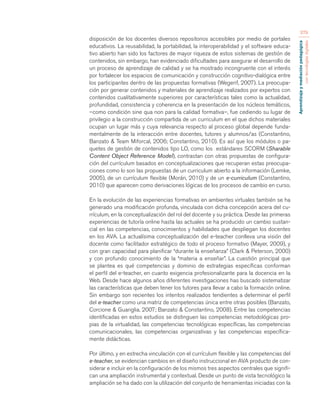 Aprendizaje y mediación pedagógica 
con tecnologías digitales 
379 
disposición de los docentes diversos repositorios accesibles por medio de portales 
educativos. La reusabilidad, la portabilidad, la interoperabilidad y el software educa-tivo 
abierto han sido los factores de mayor riqueza de estos sistemas de gestión de 
contenidos, sin embargo, han evidenciado dificultades para asegurar el desarrollo de 
un proceso de aprendizaje de calidad y se ha mostrado incongruente con el interés 
por fortalecer los espacios de comunicación y construcción cognitivo-dialógica entre 
los participantes dentro de las propuestas formativas (Wegerif, 2007). La preocupa-ción 
por generar contenidos y materiales de aprendizaje realizados por expertos con 
contenidos cualitativamente superiores por características tales como la actualidad, 
profundidad, consistencia y coherencia en la presentación de los núcleos temáticos, 
–como condición sine qua non para la calidad formativa–, fue cediendo su lugar de 
privilegio a la construcción compartida de un curriculum en el que dichos materiales 
ocupan un lugar más y cuya relevancia respecto al proceso global depende funda-mentalmente 
de la interacción entre docentes, tutores y alumnos/as (Constantino, 
Banzato & Team Miforcal, 2006; Constantino, 2010). Es así que los módulos o pa-quetes 
de gestión de contenidos tipo LO, como los estándares SCORM (Sharable 
Content Object Reference Model), contrastan con otras propuestas de configura-ción 
del currículum basados en conceptualizaciones que recuperan estas preocupa-ciones 
como lo son las propuestas de un curriculum abierto a la información (Lemke, 
2005), de un currículum flexible (Morán, 2010) y de un e-curriculum (Constantino, 
2010) que aparecen como derivaciones lógicas de los procesos de cambio en curso. 
En la evolución de las experiencias formativas en ambientes virtuales también se ha 
generado una modificación profunda, vinculada con dicha concepción acera del cu-rrículum, 
en la conceptualización del rol del docente y su práctica. Desde las primeras 
experiencias de tutoría online hasta las actuales se ha producido un cambio sustan-cial 
en las competencias, conocimientos y habilidades que despliegan los docentes 
en los AVA. La actualísima conceptualización del e-teacher conlleva una visión del 
docente como facilitador estratégico de todo el proceso formativo (Mayer, 2009), y 
con gran capacidad para planificar “durante la enseñanza” (Clark & Peterson, 2000) 
y con profundo conocimiento de la “materia a enseñar”. La cuestión principal que 
se plantea es qué competencias y dominio de estrategias específicas conforman 
el perfil del e-teacher, en cuanto exigencia profesionalizante para la docencia en la 
Web. Desde hace algunos años diferentes investigaciones has buscado sistematizar 
las características que deben tener los tutores para llevar a cabo la formación online. 
Sin embargo son recientes los intentos realizados tendientes a determinar el perfil 
del e-teacher como una matriz de competencias única entre otras posibles (Banzato, 
Corcione & Guariglia. 2007; Banzato & Constantino, 2008). Entre las competencias 
identificadas en estos estudios se distinguen las competencias metodológicas pro-pias 
de la virtualidad, las competencias tecnológicas específicas, las competencias 
comunicacionales, las competencias organizativas y las competencias específica-mente 
didácticas. 
Por último, y en estrecha vinculación con el currículum flexible y las competencias del 
e-teacher, se evidencian cambios en el diseño instruccional en AVA producto de con-siderar 
e incluir en la configuración de los mismos tres aspectos centrales que signifi-can 
una ampliación instrumental y contextual. Desde un punto de vista tecnológico la 
ampliación se ha dado con la utilización del conjunto de herramientas iniciadas con la 
 